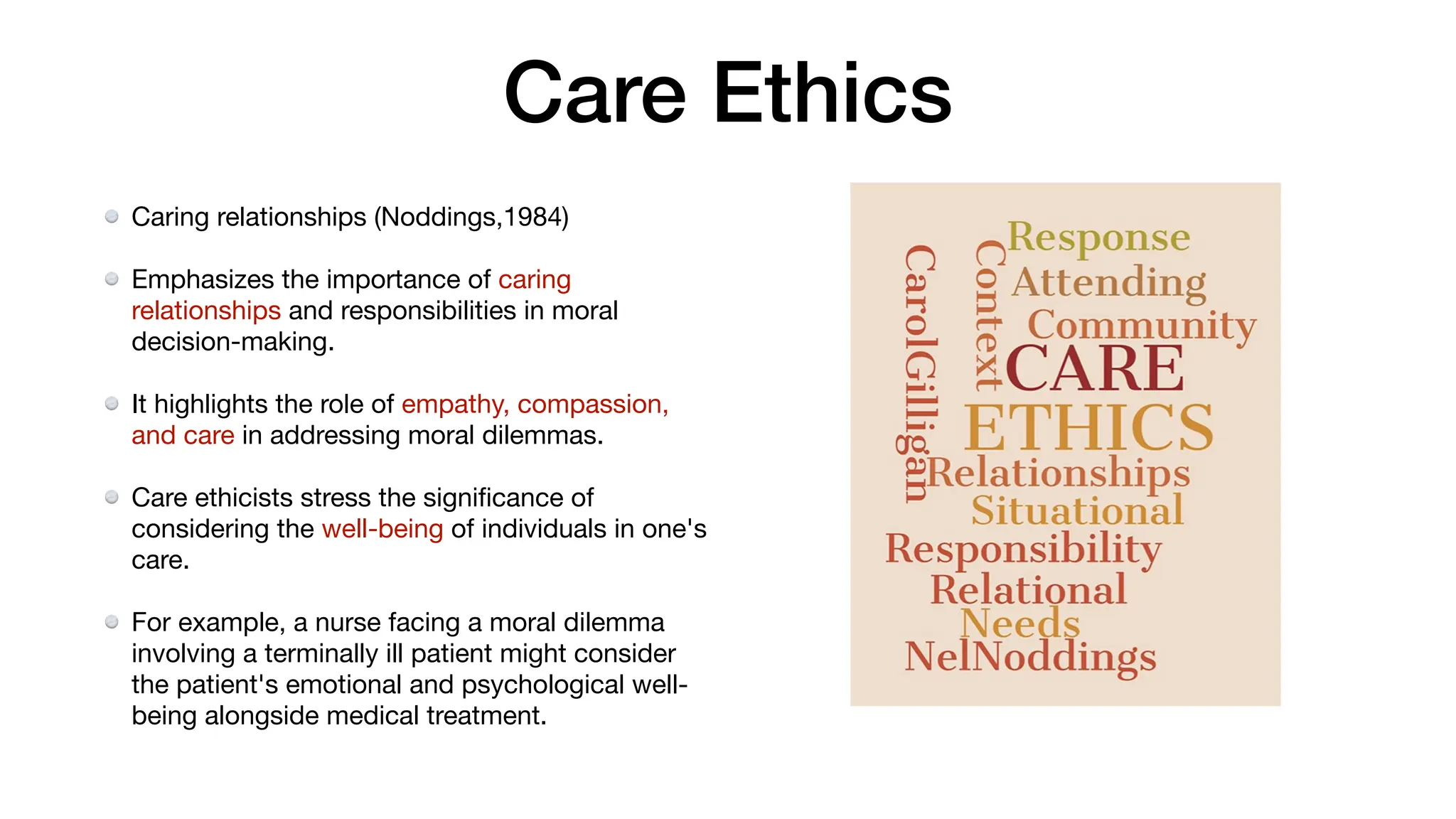 Care Ethics
Caring relationships (Noddings,1984)
Emphasizes the importance of caring
relationships and responsibilities in moral
decision-making.
It highlights the role of empathy, compassion,
and care in addressing moral dilemmas.
Care ethicists stress the signi
fi
cance of
considering the well-being of individuals in one's
care.
For example, a nurse facing a moral dilemma
involving a terminally ill patient might consider
the patient's emotional and psychological well-
being alongside medical treatment.
 