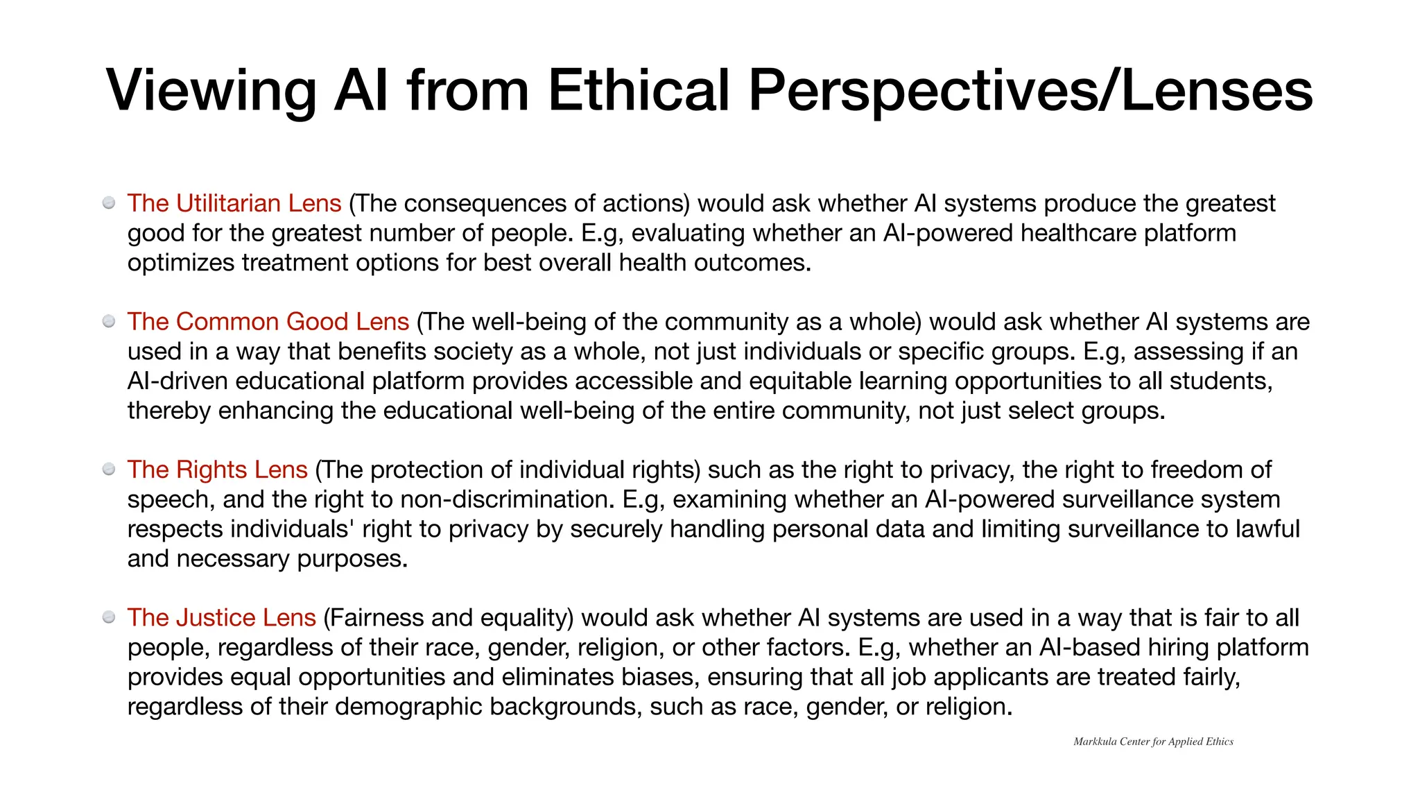 Viewing AI from Ethical Perspectives/Lenses
The Utilitarian Lens (The consequences of actions) would ask whether AI systems produce the greatest
good for the greatest number of people. E.g, evaluating whether an AI-powered healthcare platform
optimizes treatment options for best overall health outcomes.
The Common Good Lens (The well-being of the community as a whole) would ask whether AI systems are
used in a way that bene
fi
ts society as a whole, not just individuals or speci
fi
c groups. E.g, assessing if an
AI-driven educational platform provides accessible and equitable learning opportunities to all students,
thereby enhancing the educational well-being of the entire community, not just select groups.
The Rights Lens (The protection of individual rights) such as the right to privacy, the right to freedom of
speech, and the right to non-discrimination. E.g, examining whether an AI-powered surveillance system
respects individuals' right to privacy by securely handling personal data and limiting surveillance to lawful
and necessary purposes.
The Justice Lens (Fairness and equality) would ask whether AI systems are used in a way that is fair to all
people, regardless of their race, gender, religion, or other factors. E.g, whether an AI-based hiring platform
provides equal opportunities and eliminates biases, ensuring that all job applicants are treated fairly,
regardless of their demographic backgrounds, such as race, gender, or religion.
Markkula Center for Applied Ethics
 