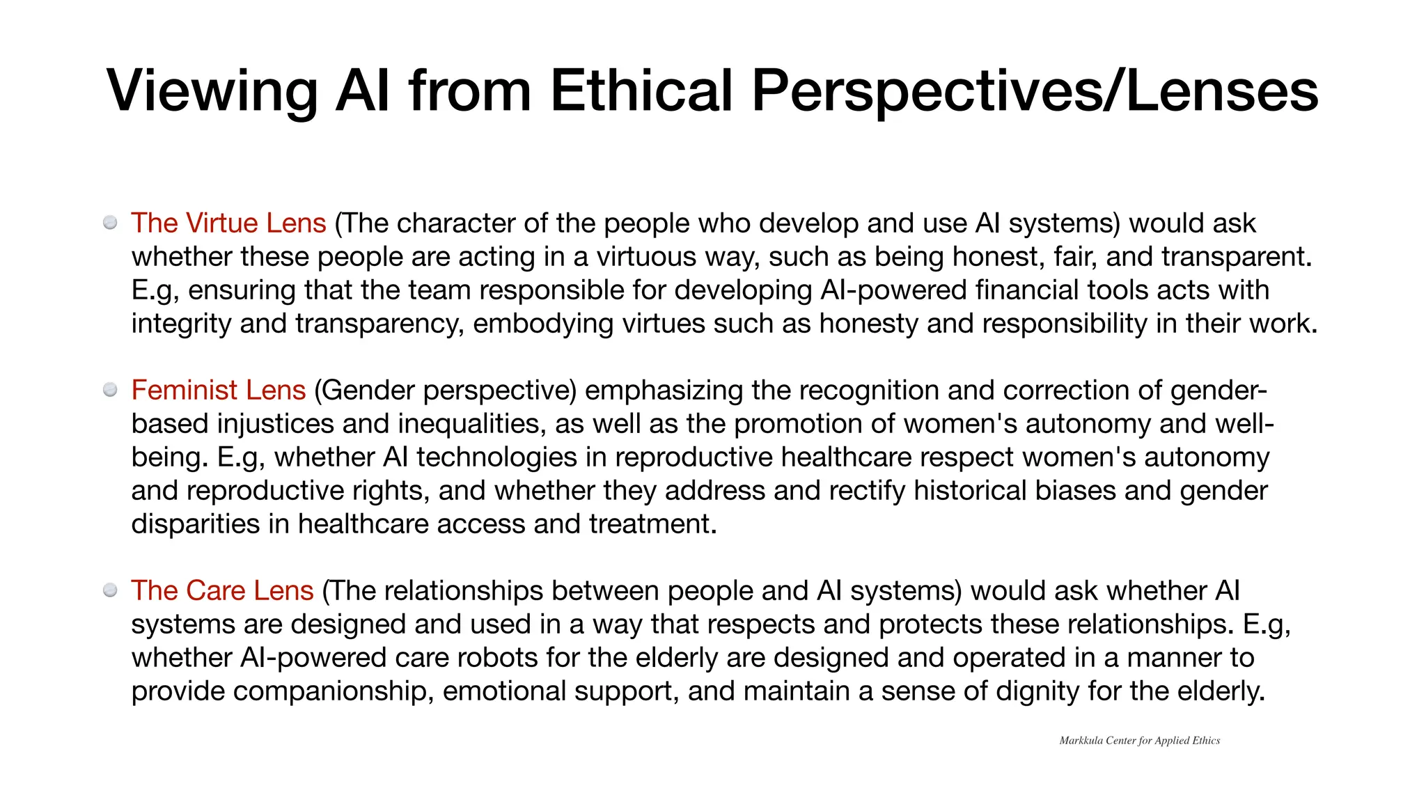Viewing AI from Ethical Perspectives/Lenses
The Virtue Lens (The character of the people who develop and use AI systems) would ask
whether these people are acting in a virtuous way, such as being honest, fair, and transparent.
E.g, ensuring that the team responsible for developing AI-powered
fi
nancial tools acts with
integrity and transparency, embodying virtues such as honesty and responsibility in their work.
Feminist Lens (Gender perspective) emphasizing the recognition and correction of gender-
based injustices and inequalities, as well as the promotion of women's autonomy and well-
being. E.g, whether AI technologies in reproductive healthcare respect women's autonomy
and reproductive rights, and whether they address and rectify historical biases and gender
disparities in healthcare access and treatment.
The Care Lens (The relationships between people and AI systems) would ask whether AI
systems are designed and used in a way that respects and protects these relationships. E.g,
whether AI-powered care robots for the elderly are designed and operated in a manner to
provide companionship, emotional support, and maintain a sense of dignity for the elderly.
Markkula Center for Applied Ethics
 