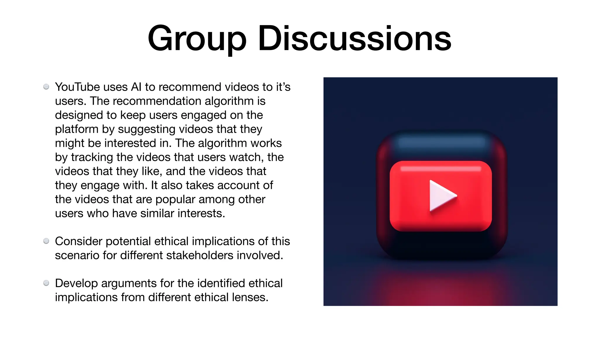 Group Discussions
YouTube uses AI to recommend videos to it’s
users. The recommendation algorithm is
designed to keep users engaged on the
platform by suggesting videos that they
might be interested in. The algorithm works
by tracking the videos that users watch, the
videos that they like, and the videos that
they engage with. It also takes account of
the videos that are popular among other
users who have similar interests.
Consider potential ethical implications of this
scenario for di
ff
erent stakeholders involved.
Develop arguments for the identi
fi
ed ethical
implications from di
ff
erent ethical lenses.
 