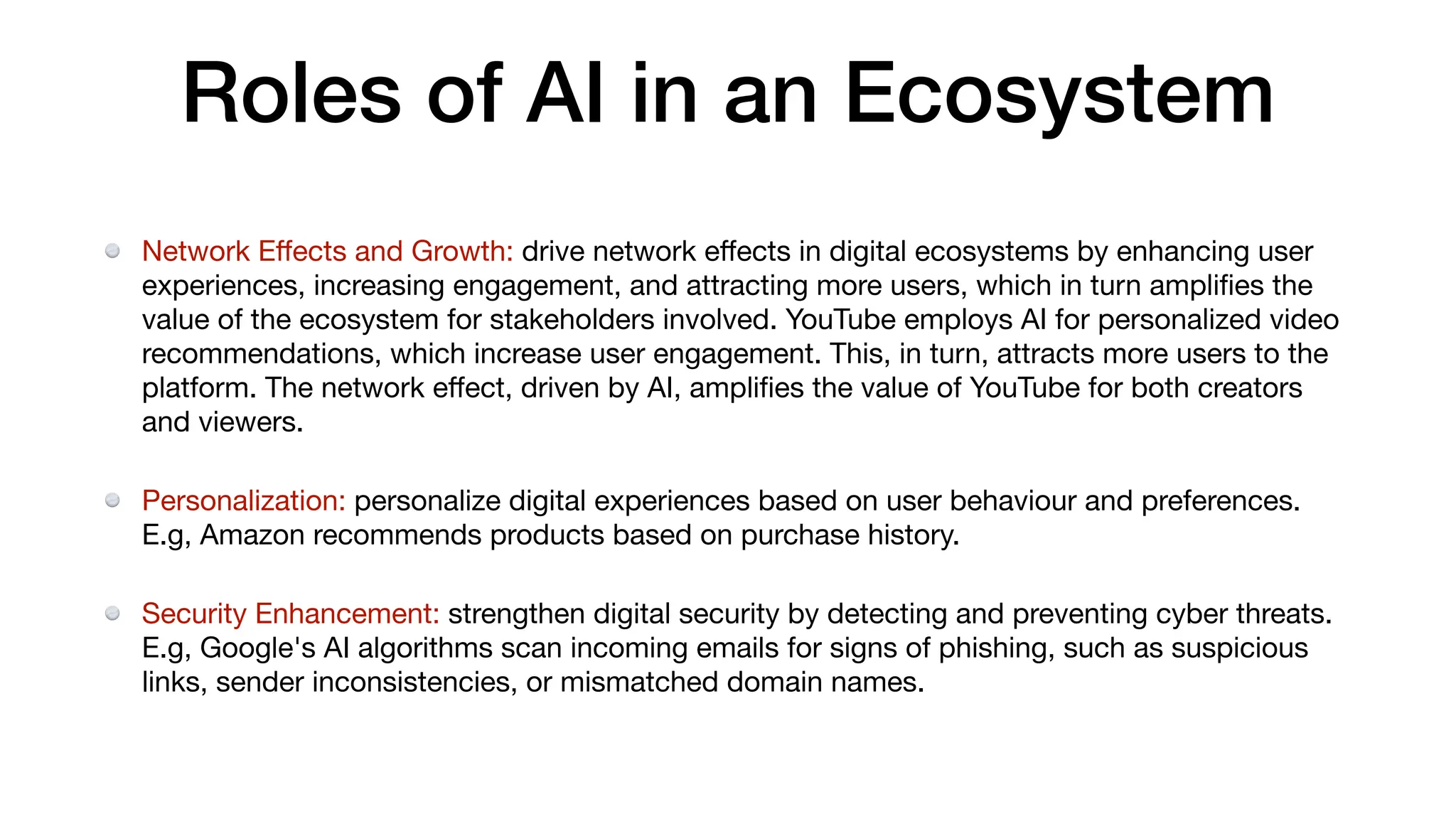 Roles of AI in an Ecosystem
Network E
ff
ects and Growth: drive network e
ff
ects in digital ecosystems by enhancing user
experiences, increasing engagement, and attracting more users, which in turn ampli
fi
es the
value of the ecosystem for stakeholders involved. YouTube employs AI for personalized video
recommendations, which increase user engagement. This, in turn, attracts more users to the
platform. The network e
ff
ect, driven by AI, ampli
fi
es the value of YouTube for both creators
and viewers.
Personalization: personalize digital experiences based on user behaviour and preferences.
E.g, Amazon recommends products based on purchase history.
Security Enhancement: strengthen digital security by detecting and preventing cyber threats.
E.g, Google's AI algorithms scan incoming emails for signs of phishing, such as suspicious
links, sender inconsistencies, or mismatched domain names.
 