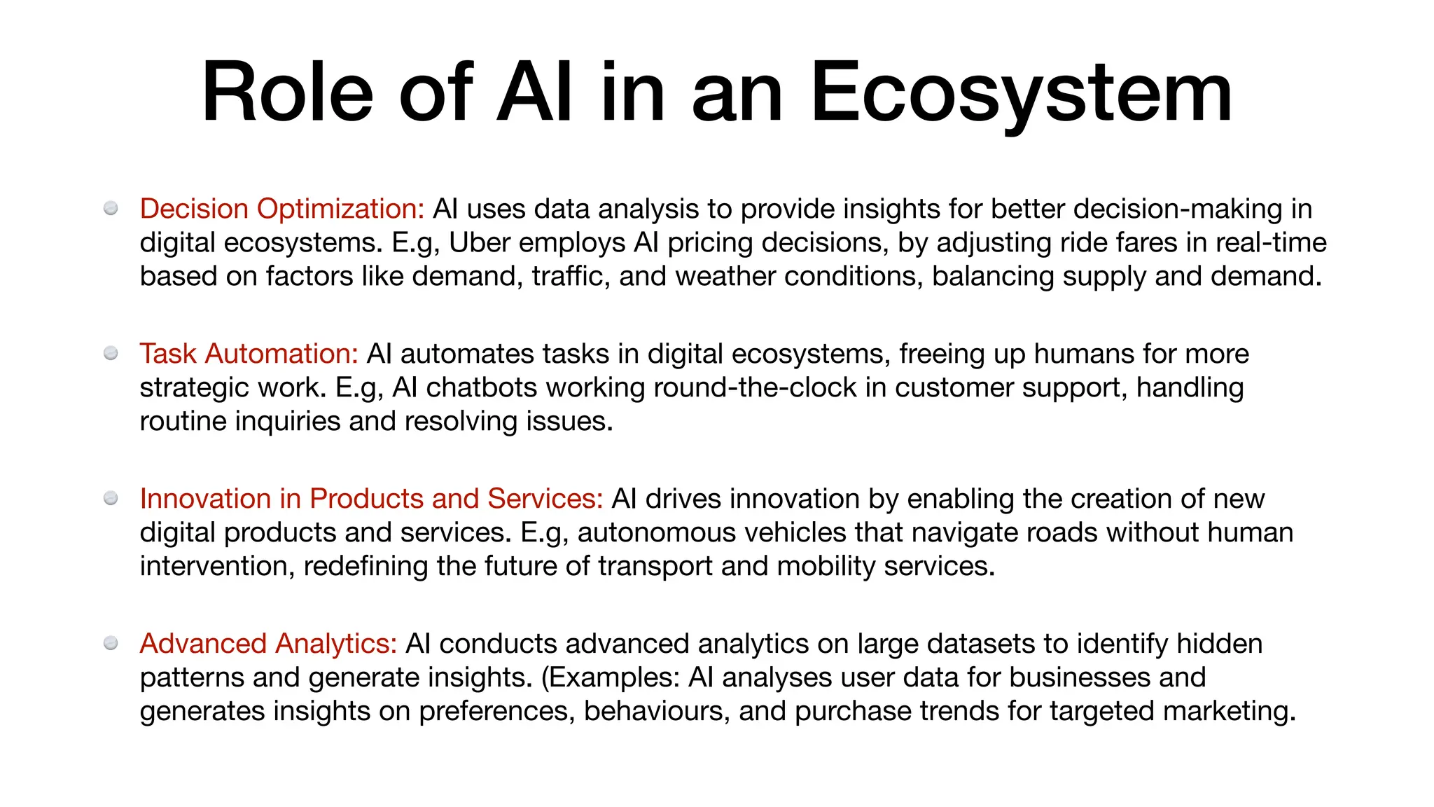 Role of AI in an Ecosystem
Decision Optimization: AI uses data analysis to provide insights for better decision-making in
digital ecosystems. E.g, Uber employs AI pricing decisions, by adjusting ride fares in real-time
based on factors like demand, tra
ffi
c, and weather conditions, balancing supply and demand.
Task Automation: AI automates tasks in digital ecosystems, freeing up humans for more
strategic work. E.g, AI chatbots working round-the-clock in customer support, handling
routine inquiries and resolving issues.
Innovation in Products and Services: AI drives innovation by enabling the creation of new
digital products and services. E.g, autonomous vehicles that navigate roads without human
intervention, rede
fi
ning the future of transport and mobility services.
Advanced Analytics: AI conducts advanced analytics on large datasets to identify hidden
patterns and generate insights. (Examples: AI analyses user data for businesses and
generates insights on preferences, behaviours, and purchase trends for targeted marketing.
 