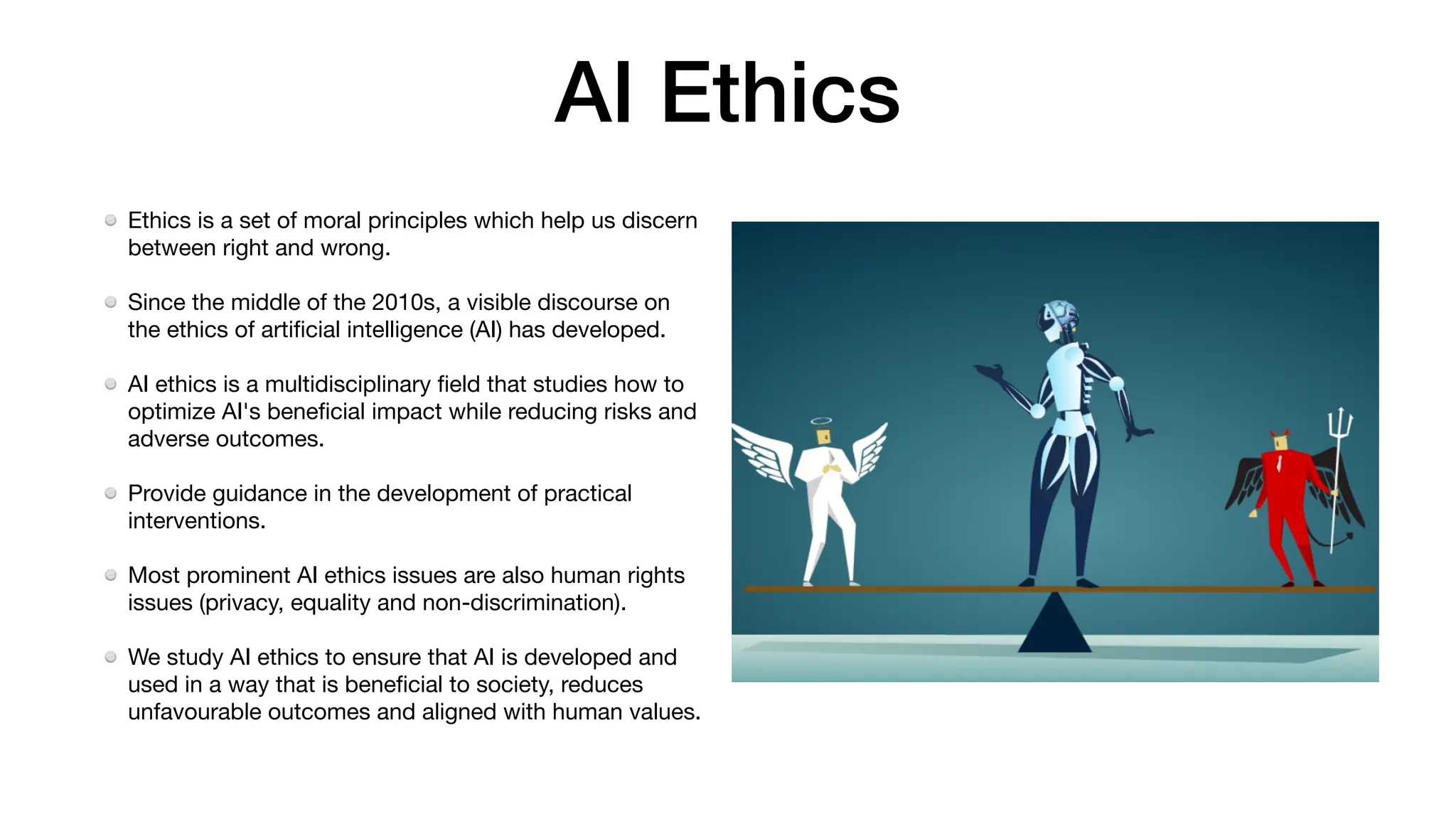 AI Ethics
Ethics is a set of moral principles which help us discern
between right and wrong.
Since the middle of the 2010s, a visible discourse on
the ethics of arti
fi
cial intelligence (AI) has developed.
AI ethics is a multidisciplinary
fi
eld that studies how to
optimize AI's bene
fi
cial impact while reducing risks and
adverse outcomes.
Provide guidance in the development of practical
interventions.
Most prominent AI ethics issues are also human rights
issues (privacy, equality and non-discrimination).
We study AI ethics to ensure that AI is developed and
used in a way that is bene
fi
cial to society, reduces
unfavourable outcomes and aligned with human values.
 