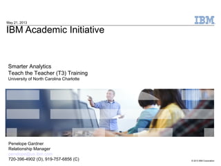 © 2013 IBM Corporation
IBM Academic Initiative
May 21, 2013
Smarter Analytics
Teach the Teacher (T3) Training
University of North Carolina Charlotte
Penelope Gardner
Relationship Manager
penelope@us.ibm.com
720-396-4902 (O), 919-757-6856 (C)
 