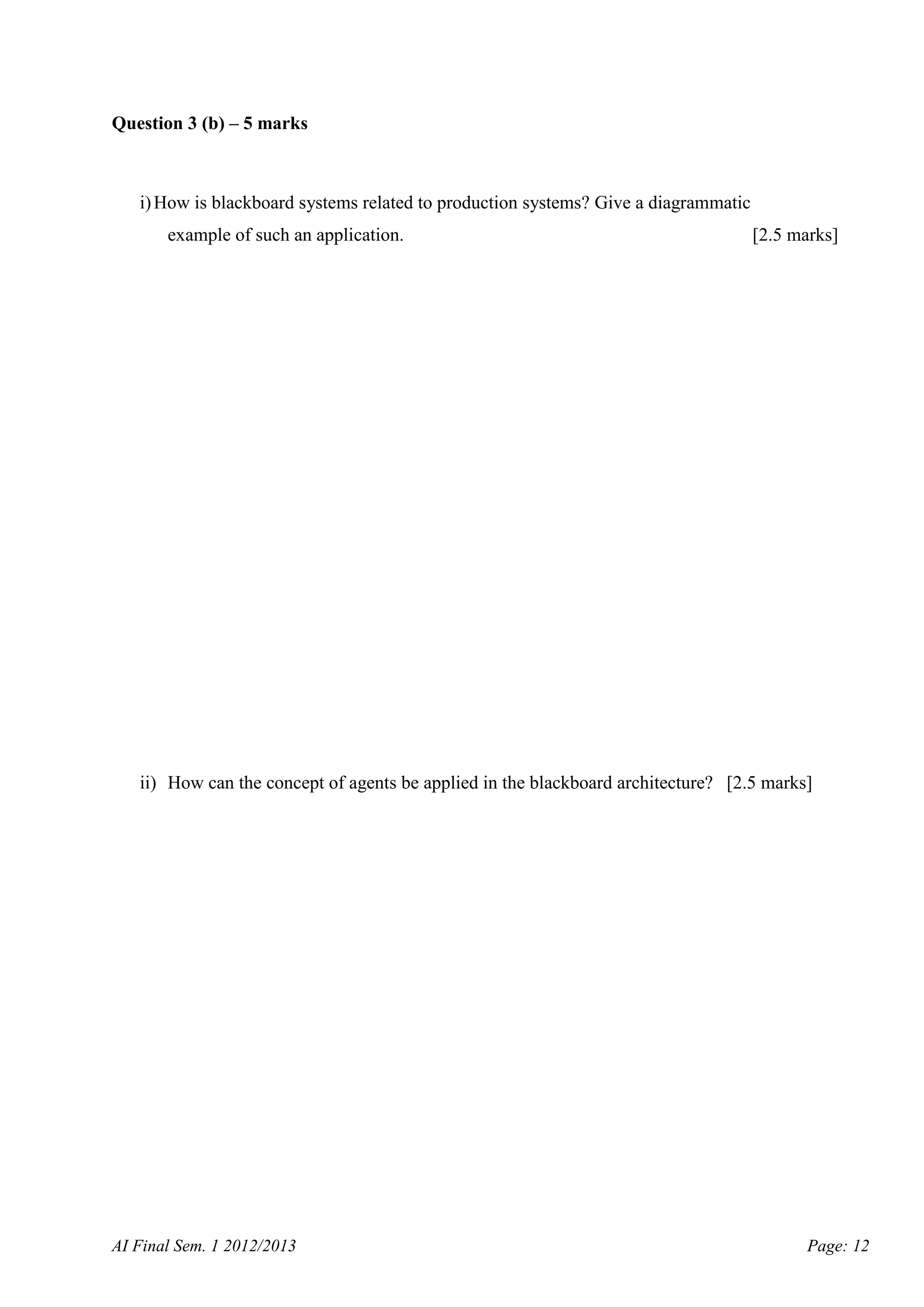 Question 3 (b) – 5 marks

i) How is blackboard systems related to production systems? Give a diagrammatic
example of such an application.

[2.5 marks]

ii) How can the concept of agents be applied in the blackboard architecture? [2.5 marks]

AI Final Sem. 1 2012/2013

Page: 12

 