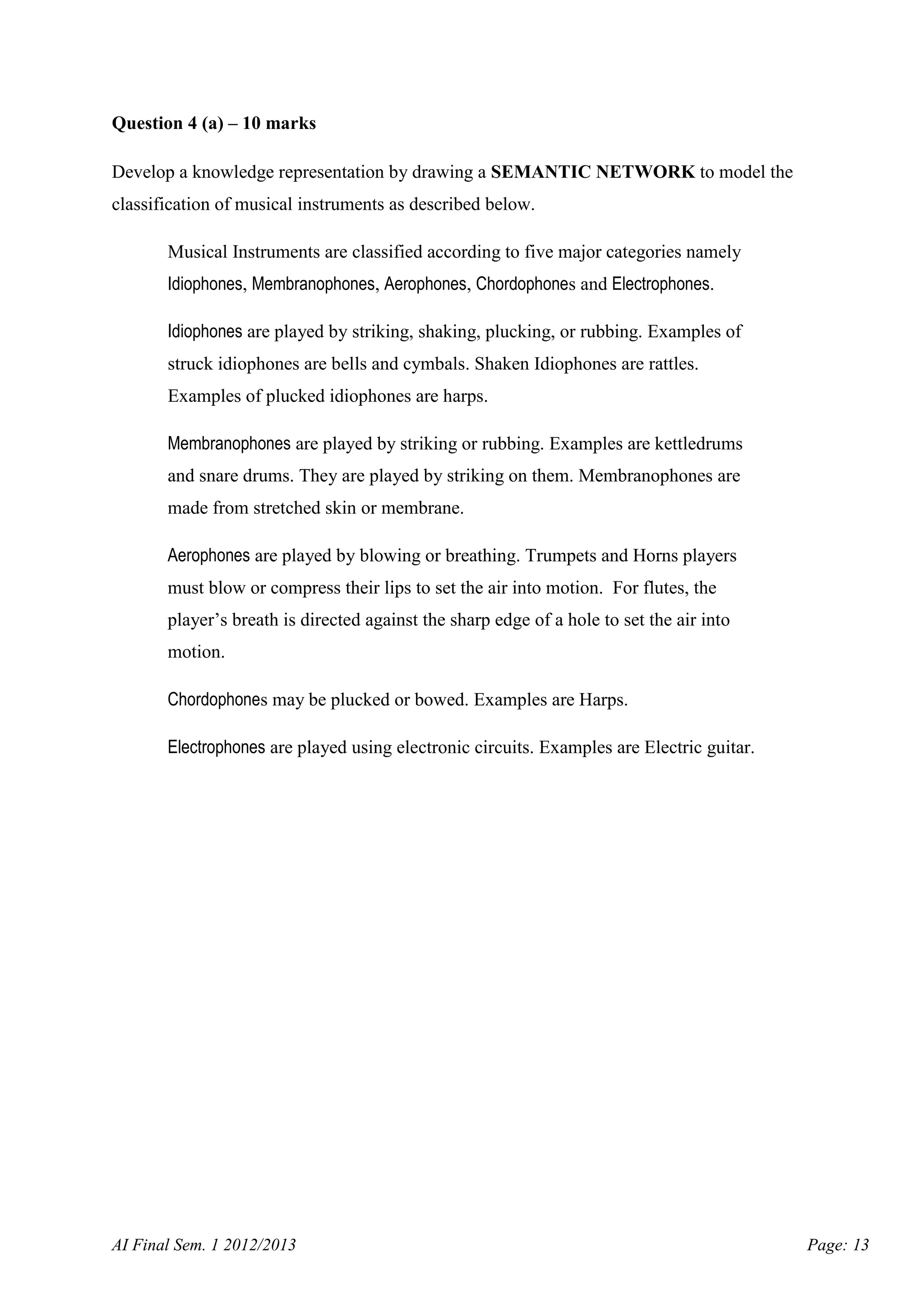 Question 4 (a) – 10 marks
Develop a knowledge representation by drawing a SEMANTIC NETWORK to model the
classification of musical instruments as described below.
Musical Instruments are classified according to five major categories namely
Idiophones, Membranophones, Aerophones, Chordophones and Electrophones.
Idiophones are played by striking, shaking, plucking, or rubbing. Examples of
struck idiophones are bells and cymbals. Shaken Idiophones are rattles.
Examples of plucked idiophones are harps.
Membranophones are played by striking or rubbing. Examples are kettledrums
and snare drums. They are played by striking on them. Membranophones are
made from stretched skin or membrane.
Aerophones are played by blowing or breathing. Trumpets and Horns players
must blow or compress their lips to set the air into motion. For flutes, the
player’s breath is directed against the sharp edge of a hole to set the air into
motion.
Chordophones may be plucked or bowed. Examples are Harps.
Electrophones are played using electronic circuits. Examples are Electric guitar.

AI Final Sem. 1 2012/2013

Page: 13

 