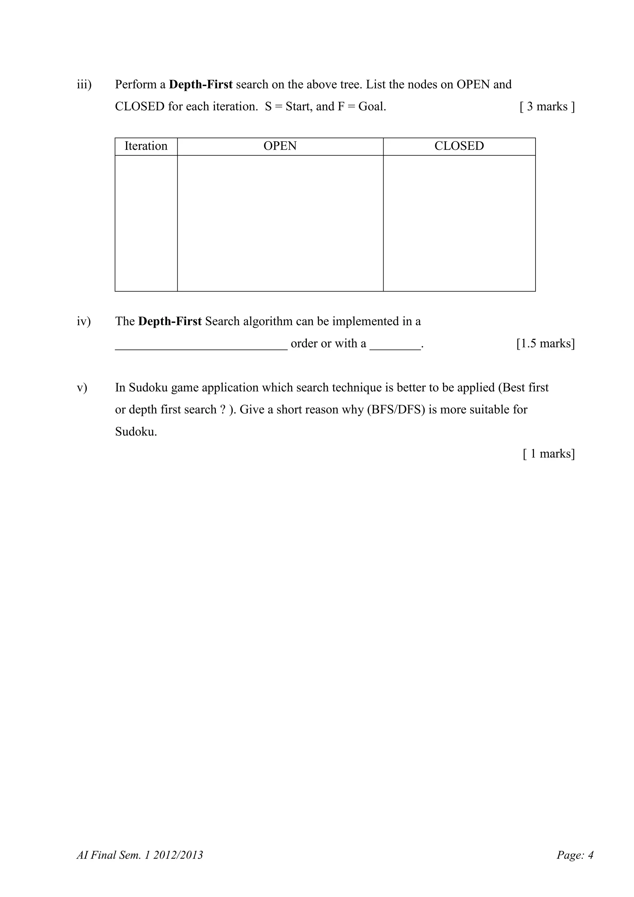 iii)

Perform a Depth-First search on the above tree. List the nodes on OPEN and
CLOSED for each iteration. S = Start, and F = Goal.
Iteration

iv)

OPEN

CLOSED

The Depth-First Search algorithm can be implemented in a
___________________________ order or with a ________.

v)

[ 3 marks ]

[1.5 marks]

In Sudoku game application which search technique is better to be applied (Best first
or depth first search ? ). Give a short reason why (BFS/DFS) is more suitable for
Sudoku.
[ 1 marks]

AI Final Sem. 1 2012/2013

Page: 4

 