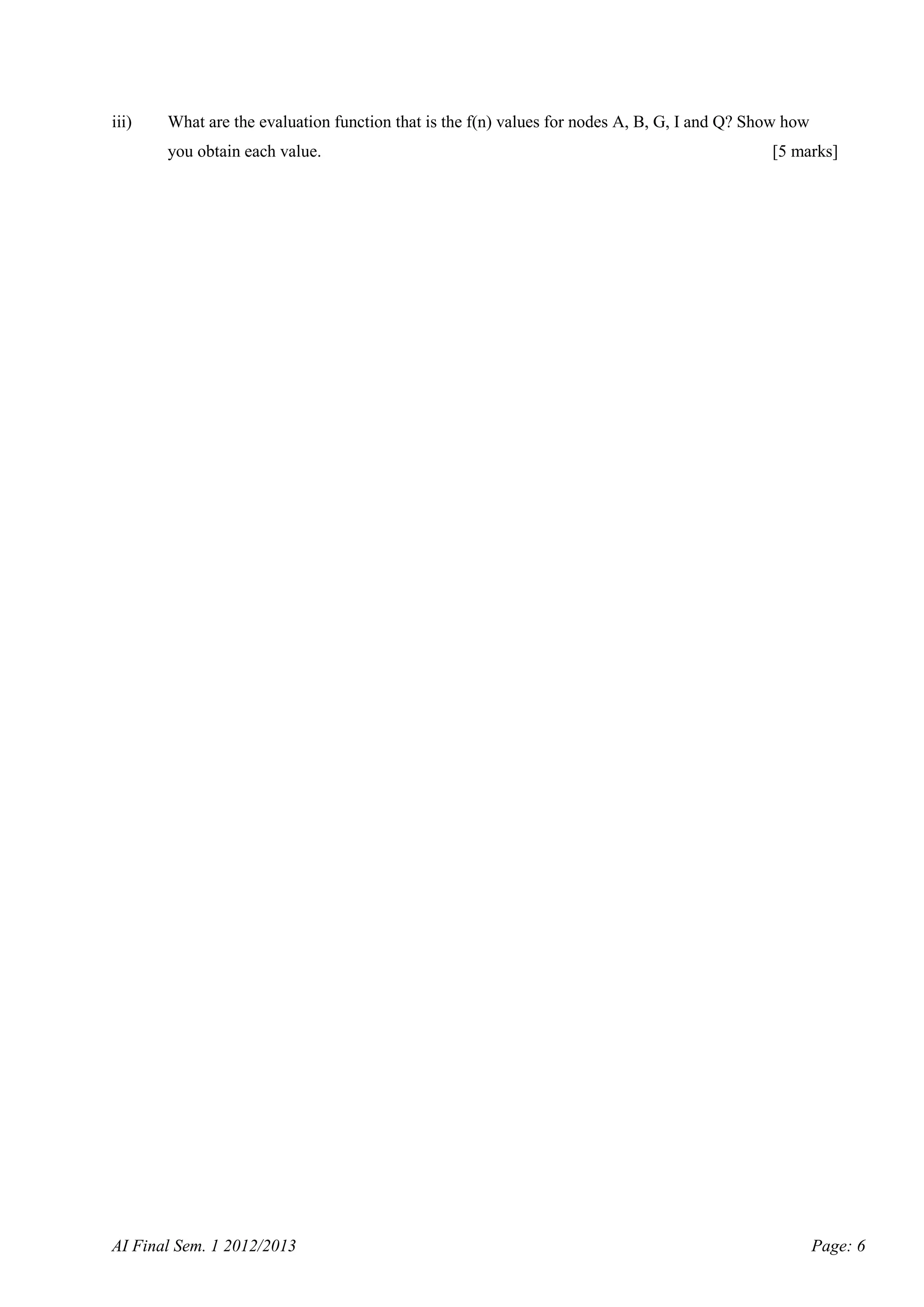 iii)

What are the evaluation function that is the f(n) values for nodes A, B, G, I and Q? Show how
you obtain each value.

AI Final Sem. 1 2012/2013

[5 marks]

Page: 6

 