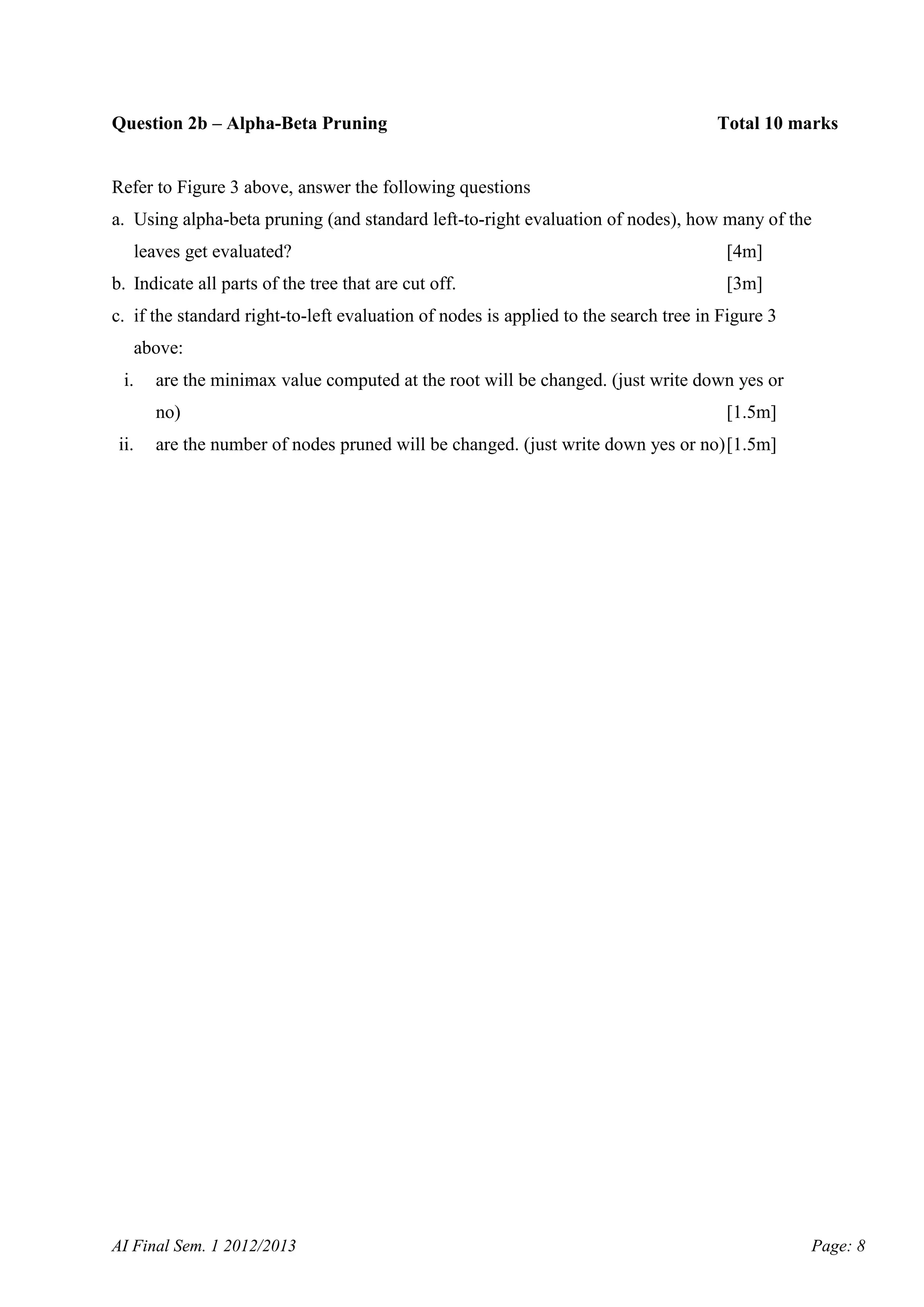 Question 2b – Alpha-Beta Pruning

Total 10 marks

Refer to Figure 3 above, answer the following questions
a. Using alpha-beta pruning (and standard left-to-right evaluation of nodes), how many of the
leaves get evaluated?
b. Indicate all parts of the tree that are cut off.

[4m]
[3m]

c. if the standard right-to-left evaluation of nodes is applied to the search tree in Figure 3
above:
i.

are the minimax value computed at the root will be changed. (just write down yes or
no)

ii.

[1.5m]

are the number of nodes pruned will be changed. (just write down yes or no) [1.5m]

AI Final Sem. 1 2012/2013

Page: 8

 