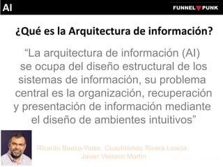 ¿Qué es la Arquitectura de información?
“La arquitectura de información (AI)
se ocupa del diseño estructural de los
sistemas de información, su problema
central es la organización, recuperación
y presentación de información mediante
el diseño de ambientes intuitivos”
Ricardo Baeza-Yates, Cuauhtémoc Rivera Loaiza,
Javier Velasco Martín
AI
 