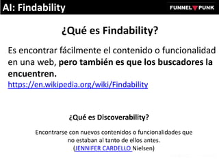 ¿Qué es Findability?
Es encontrar fácilmente el contenido o funcionalidad
en una web, pero también es que los buscadores la
encuentren.
https://en.wikipedia.org/wiki/Findability
Encontrarse con nuevos contenidos o funcionalidades que
no estaban al tanto de ellos antes.
(JENNIFER CARDELLO Nielsen)
¿Qué es Discoverability?
AI: Findability
 