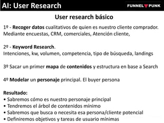 User research básico
1º - Recoger datos cualitativos de quien es nuestro cliente comprador.
Mediante encuestas, CRM, comerciales, Atención cliente,
2º - Keyword Research.
Intenciones, kw, volumen, competencia, tipo de búsqueda, landings
3º Sacar un primer mapa de contenidos y estructura en base a Search
4º Modelar un personaje principal. El buyer persona
Resultado:
• Sabremos cómo es nuestro personaje principal
• Tendremos el árbol de contenidos mínimo
• Sabremos que busca o necesita esa persona/cliente potencial
• Definiremos objetivos y tareas de usuario mínimas
AI: User Research
 