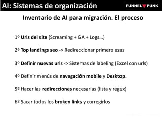 Inventario de AI para migración. El proceso
1º Urls del site (Screaming + GA + Logs…)
2º Top landings seo -> Redireccionar primero esas
3º Definir nuevas urls -> Sistemas de labeling (Excel con urls)
4º Definir menús de navegación mobile y Desktop.
5º Hacer las redirecciones necesarias (lista y regex)
6º Sacar todos los broken links y corregirlos
AI: Sistemas de organización
 