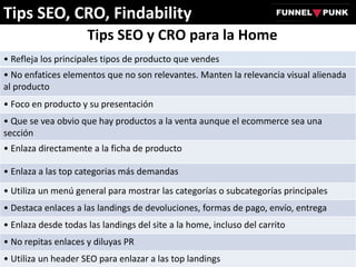 Tips SEO y CRO para la Home
• Refleja los principales tipos de producto que vendes
• No enfatices elementos que no son relevantes. Manten la relevancia visual alienada
al producto
• Foco en producto y su presentación
• Que se vea obvio que hay productos a la venta aunque el ecommerce sea una
sección
• Enlaza directamente a la ficha de producto
• Enlaza a las top categorias más demandas
• Utiliza un menú general para mostrar las categorías o subcategorías principales
• Destaca enlaces a las landings de devoluciones, formas de pago, envío, entrega
• Enlaza desde todas las landings del site a la home, incluso del carrito
• No repitas enlaces y diluyas PR
• Utiliza un header SEO para enlazar a las top landings
Tips SEO, CRO, Findability
 