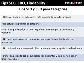 Tips SEO y CRO para Categorias
• Utiliza el anchor con la keyword más importante para la categoría
• No saturar las páginas de categorias.
• Verificar que las páginas de categoría no enseñen pocos productos y
opciones
• No hacer que los menús de navegación se parezcan a los listados de
productos
• No redireccionar a un usuario directamente a una categoría no seleccionada
• Poner enlaces a todas las subcategorias existentes y sino existen poner
filtros accesibles
Tips SEO, CRO, Findability
 