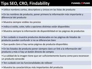 Tips SEO, CRO, Findability
• Utilice nombres cortos, descriptivos y únicos en las listas de producto
• En los nombres de producto, poner primero la información más importante y
diferencial del producto
• Muestra siempre visibles los precios
• Indica si estilo, color, talla u opciones distintas están disponibles
• Muestra siempre la información de disponibilidad en las páginas de productos
• Ten cuidado si muestra productos destacados en las páginas de listados de
producto pueden confundir si no se diferencian bien
• Que quede claro si hay varias páginas de producto disponibles
• En los listados de producto poner siempre claro un link a la información del
producto y más si hay un botón directo de compra
• La calidad de la imagen tiene que ser suficientemente buena como para reconocer
un producto conocido
• Ten cuidado con las funcionalidades de rollover
• Muestra las características más importantes del producto
 