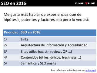 Me gusta más hablar de experiencias que de
hipótesis, patentes y factores seo pero lo veo así:
Prioridad SEO en 2016
1º Links
2º Arquitectura de información y Accesibilidad
3º Sites útiles (ux, ctr, reviews QR …)
4º Contenidos (útiles, únicos, freshness …)
5º Semántica y SEO onsite
Para reflexionar sobre factores seo pulse aquí
SEO en 2016
 