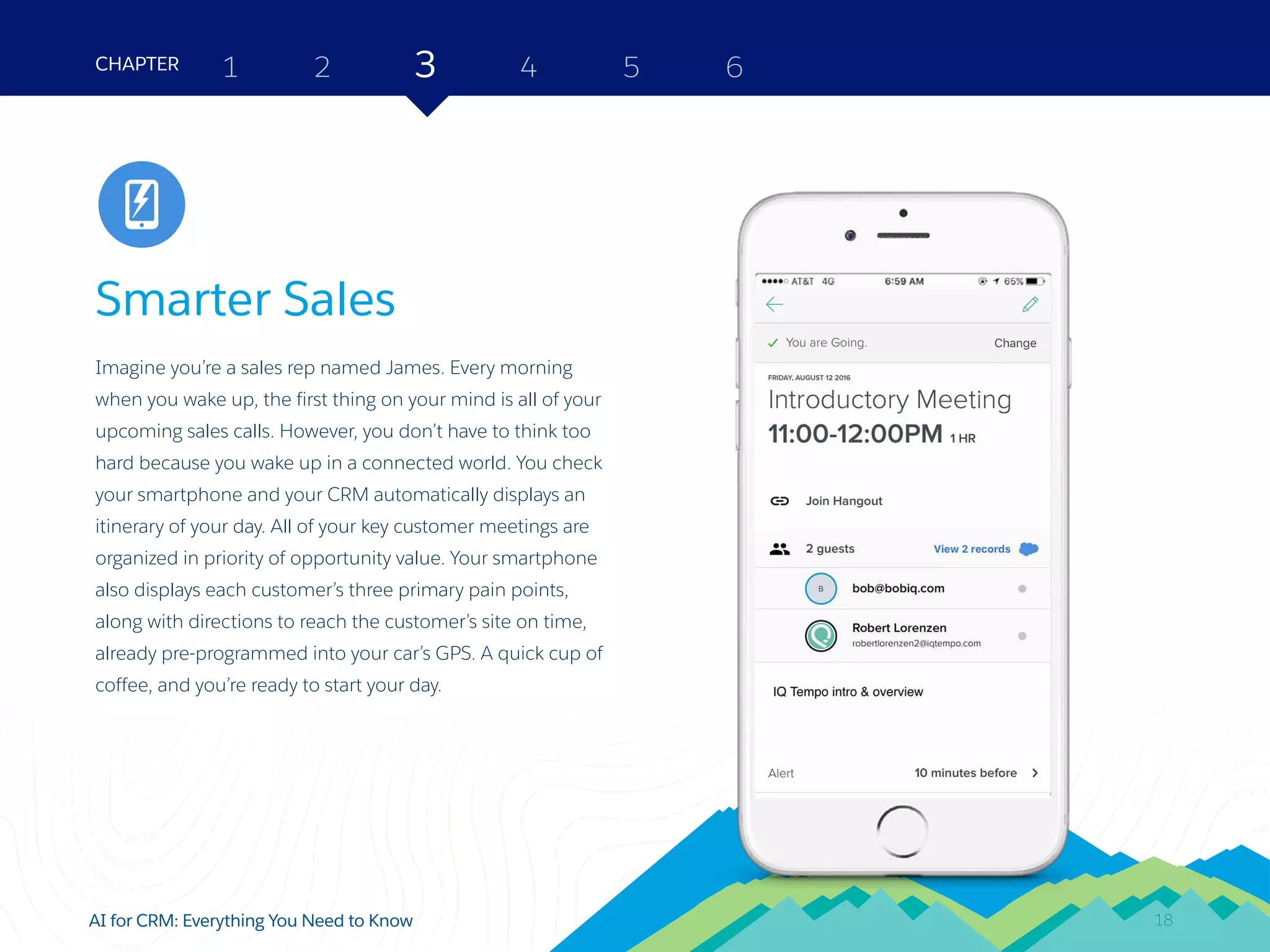 18AI for CRM: Everything You Need to Know
Smarter Sales
Imagine you’re a sales rep named James. Every morning
when you wake up, the first thing on your mind is all of your
upcoming sales calls. However, you don’t have to think too
hard because you wake up in a connected world. You check
your smartphone and your CRM automatically displays an
itinerary of your day. All of your key customer meetings are
organized in priority of opportunity value. Your smartphone
also displays each customer’s three primary pain points,
along with directions to reach the customer’s site on time,
already pre-programmed into your car’s GPS. A quick cup of
coffee, and you’re ready to start your day.
2 3 4 5 6CHAPTER 1
18
Sales
 