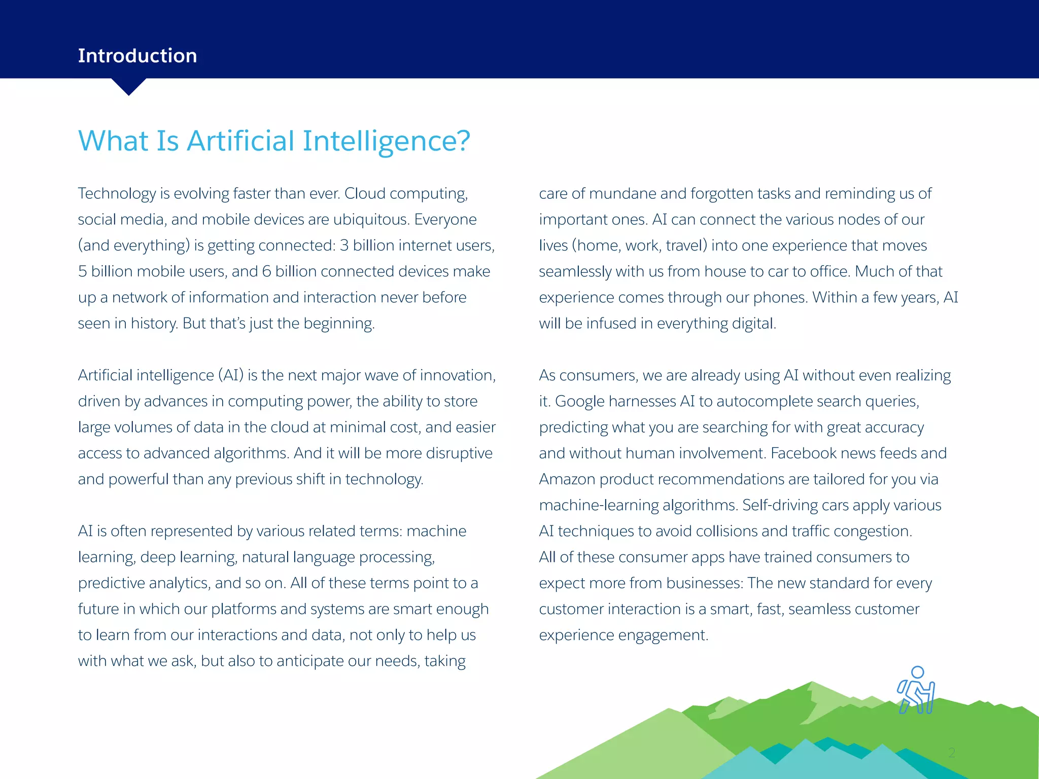 2
What Is Artificial Intelligence?
Technology is evolving faster than ever. Cloud computing,
social media, and mobile devices are ubiquitous. Everyone
(and everything) is getting connected: 3 billion internet users,
5 billion mobile users, and 6 billion connected devices make
up a network of information and interaction never before
seen in history. But that’s just the beginning.
Artificial intelligence (AI) is the next major wave of innovation,
driven by advances in computing power, the ability to store
large volumes of data in the cloud at minimal cost, and easier
access to advanced algorithms. And it will be more disruptive
and powerful than any previous shift in technology.
AI is often represented by various related terms: machine
learning, deep learning, natural language processing,
predictive analytics, and so on. All of these terms point to a
future in which our platforms and systems are smart enough
to learn from our interactions and data, not only to help us
with what we ask, but also to anticipate our needs, taking
care of mundane and forgotten tasks and reminding us of
important ones. AI can connect the various nodes of our
lives (home, work, travel) into one experience that moves
seamlessly with us from house to car to office. Much of that
experience comes through our phones. Within a few years, AI
will be infused in everything digital.
As consumers, we are already using AI without even realizing
it. Google harnesses AI to autocomplete search queries,
predicting what you are searching for with great accuracy
and without human involvement. Facebook news feeds and
Amazon product recommendations are tailored for you via
machine-learning algorithms. Self-driving cars apply various
AI techniques to avoid collisions and traffic congestion.
All of these consumer apps have trained consumers to
expect more from businesses: The new standard for every
customer interaction is a smart, fast, seamless customer
experience engagement.
Introduction
 