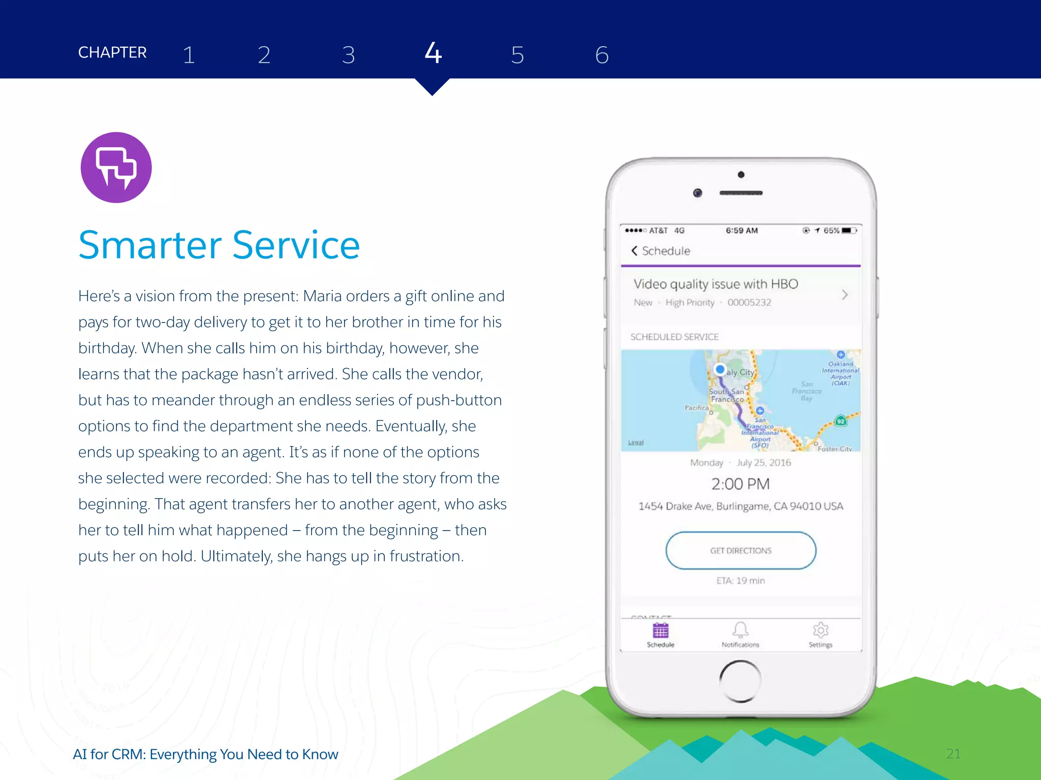 21AI for CRM: Everything You Need to Know
Smarter Service
Here’s a vision from the present: Maria orders a gift online and
pays for two-day delivery to get it to her brother in time for his
birthday. When she calls him on his birthday, however, she
learns that the package hasn’t arrived. She calls the vendor,
but has to meander through an endless series of push-button
options to find the department she needs. Eventually, she
ends up speaking to an agent. It’s as if none of the options
she selected were recorded: She has to tell the story from the
beginning. That agent transfers her to another agent, who asks
her to tell him what happened — from the beginning — then
puts her on hold. Ultimately, she hangs up in frustration.
2 3 4 5 6CHAPTER 1
21
Service
 