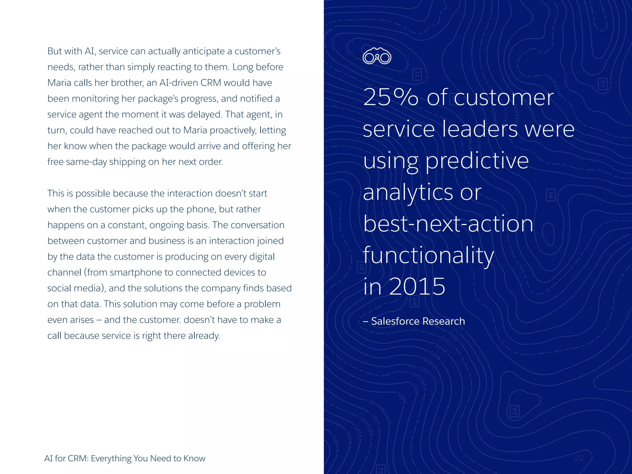 AI for CRM: Everything You Need to Know
But with AI, service can actually anticipate a customer’s
needs, rather than simply reacting to them. Long before
Maria calls her brother, an AI-driven CRM would have
been monitoring her package’s progress, and notified a
service agent the moment it was delayed. That agent, in
turn, could have reached out to Maria proactively, letting
her know when the package would arrive and offering her
free same-day shipping on her next order.
This is possible because the interaction doesn’t start
when the customer picks up the phone, but rather
happens on a constant, ongoing basis. The conversation
between customer and business is an interaction joined
by the data the customer is producing on every digital
channel (from smartphone to connected devices to
social media), and the solutions the company finds based
on that data. This solution may come before a problem
even arises — and the customer. doesn’t have to make a
call because service is right there already.
25% of customer
service leaders were
using predictive
analytics or
best-next-action
functionality
in 2015
— Salesforce Research
22
 