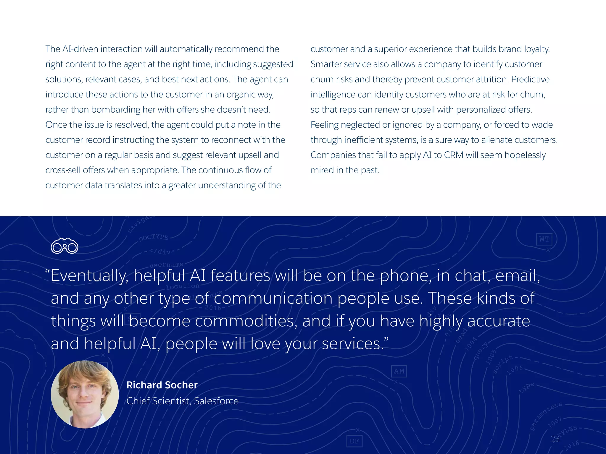 The AI-driven interaction will automatically recommend the
right content to the agent at the right time, including suggested
solutions, relevant cases, and best next actions. The agent can
introduce these actions to the customer in an organic way,
rather than bombarding her with offers she doesn’t need.
Once the issue is resolved, the agent could put a note in the
customer record instructing the system to reconnect with the
customer on a regular basis and suggest relevant upsell and
cross-sell offers when appropriate. The continuous flow of
customer data translates into a greater understanding of the
customer and a superior experience that builds brand loyalty.
Smarter service also allows a company to identify customer
churn risks and thereby prevent customer attrition. Predictive
intelligence can identify customers who are at risk for churn,
so that reps can renew or upsell with personalized offers.
Feeling neglected or ignored by a company, or forced to wade
through inefficient systems, is a sure way to alienate customers.
Companies that fail to apply AI to CRM will seem hopelessly
mired in the past.
23
“Eventually, helpful AI features will be on the phone, in chat, email,
and any other type of communication people use. These kinds of
things will become commodities, and if you have highly accurate
and helpful AI, people will love your services.”
Richard Socher
Chief Scientist, Salesforce
 