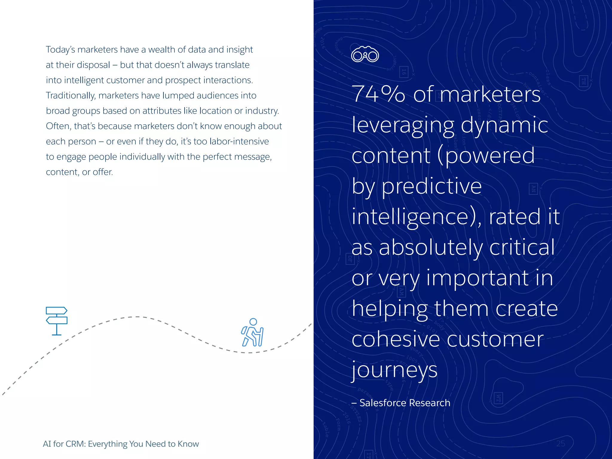 74% of marketers
leveraging dynamic
content (powered
by predictive
intelligence), rated it
as absolutely critical
or very important in
helping them create
cohesive customer
journeys
— Salesforce Research
AI for CRM: Everything You Need to Know 25
Today’s marketers have a wealth of data and insight
at their disposal — but that doesn’t always translate
into intelligent customer and prospect interactions.
Traditionally, marketers have lumped audiences into
broad groups based on attributes like location or industry.
Often, that’s because marketers don’t know enough about
each person — or even if they do, it’s too labor-intensive
to engage people individually with the perfect message,
content, or offer.
 