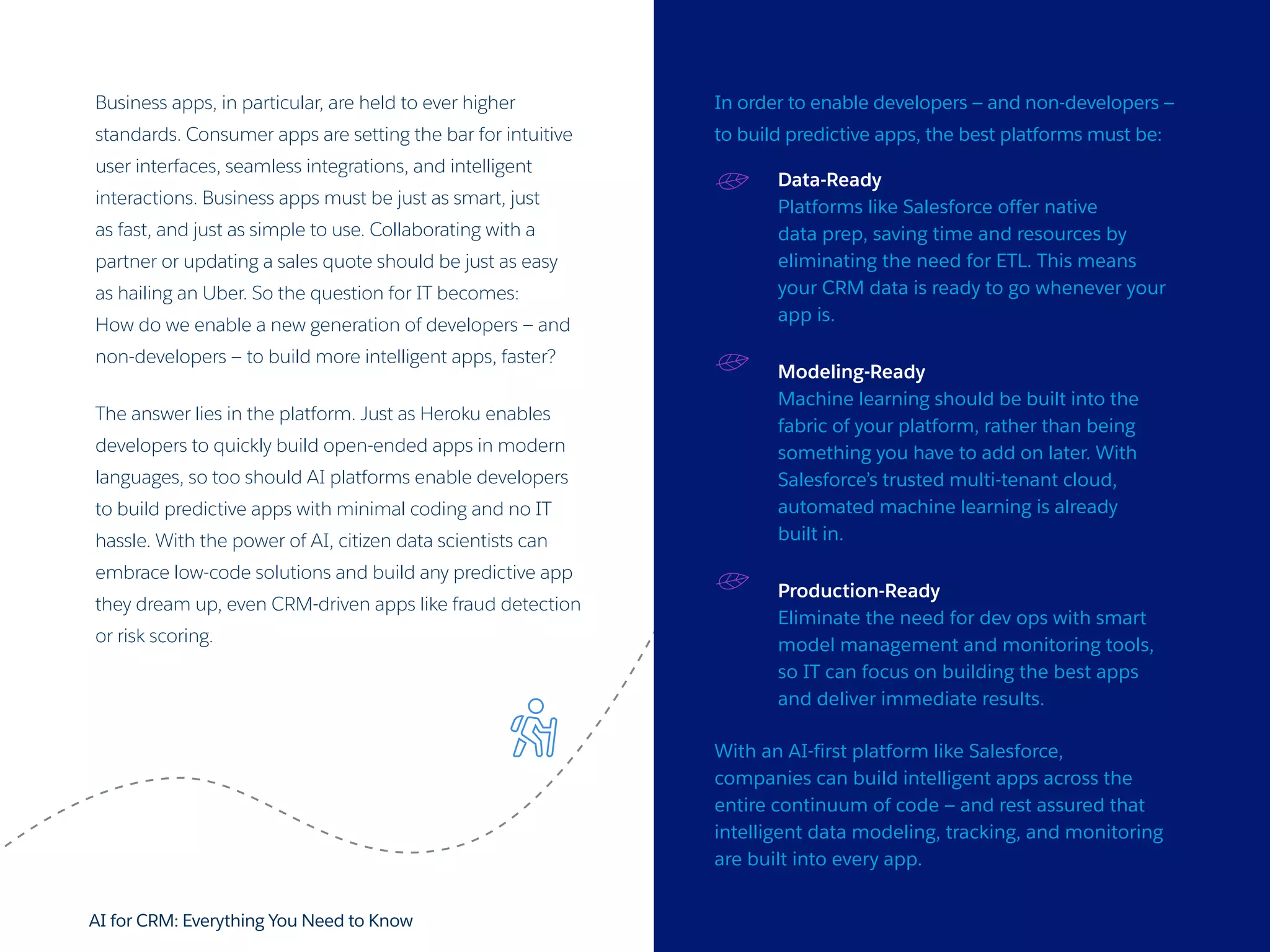 AI for CRM: Everything You Need to Know 28
Business apps, in particular, are held to ever higher
standards. Consumer apps are setting the bar for intuitive
user interfaces, seamless integrations, and intelligent
interactions. Business apps must be just as smart, just
as fast, and just as simple to use. Collaborating with a
partner or updating a sales quote should be just as easy
as hailing an Uber. So the question for IT becomes:
How do we enable a new generation of developers — and
non-developers — to build more intelligent apps, faster?
The answer lies in the platform. Just as Heroku enables
developers to quickly build open-ended apps in modern
languages, so too should AI platforms enable developers
to build predictive apps with minimal coding and no IT
hassle. With the power of AI, citizen data scientists can
embrace low-code solutions and build any predictive app
they dream up, even CRM-driven apps like fraud detection
or risk scoring.
In order to enable developers — and non-developers —
to build predictive apps, the best platforms must be:
Data-Ready
Platforms like Salesforce offer native
data prep, saving time and resources by
eliminating the need for ETL. This means
your CRM data is ready to go whenever your
app is.
Modeling-Ready
Machine learning should be built into the
fabric of your platform, rather than being
something you have to add on later. With
Salesforce’s trusted multi-tenant cloud,
automated machine learning is already
built in.
Production-Ready
Eliminate the need for dev ops with smart
model management and monitoring tools,
so IT can focus on building the best apps
and deliver immediate results.
With an AI-first platform like Salesforce,
companies can build intelligent apps across the
entire continuum of code — and rest assured that
intelligent data modeling, tracking, and monitoring
are built into every app.
 