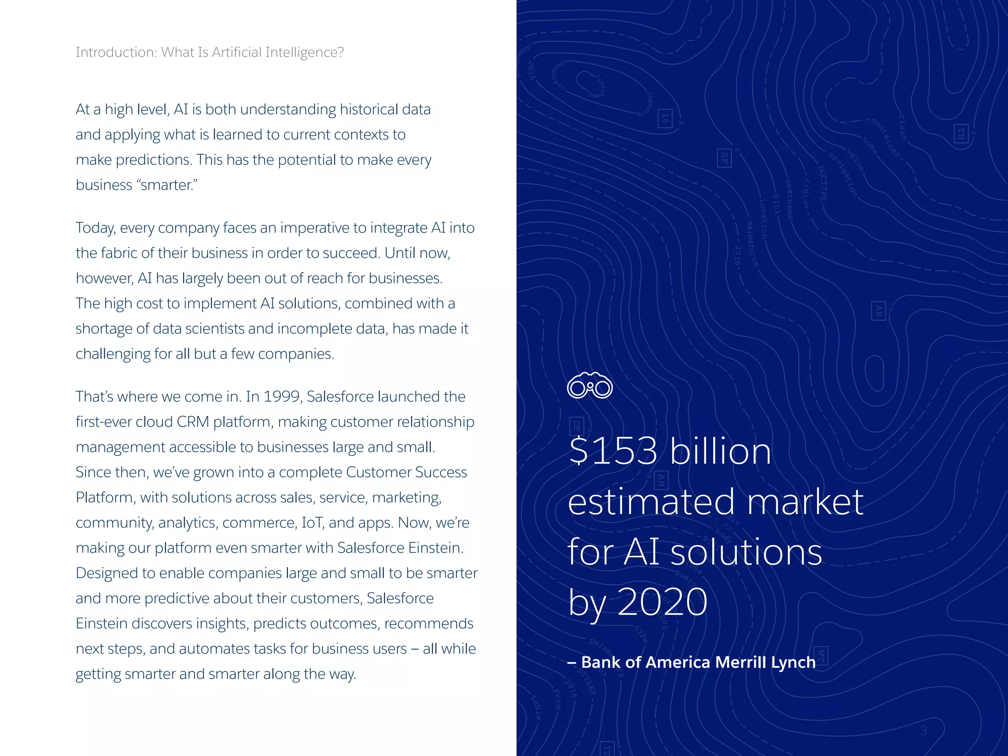 3
At a high level, AI is both understanding historical data
and applying what is learned to current contexts to
make predictions. This has the potential to make every
business “smarter.”
Today, every company faces an imperative to integrate AI into
the fabric of their business in order to succeed. Until now,
however, AI has largely been out of reach for businesses.
The high cost to implement AI solutions, combined with a
shortage of data scientists and incomplete data, has made it
challenging for all but a few companies.
That’s where we come in. In 1999, Salesforce launched the
first-ever cloud CRM platform, making customer relationship
management accessible to businesses large and small.
Since then, we’ve grown into a complete Customer Success
Platform, with solutions across sales, service, marketing,
community, analytics, commerce, IoT, and apps. Now, we’re
making our platform even smarter with Salesforce Einstein.
Designed to enable companies large and small to be smarter
and more predictive about their customers, Salesforce
Einstein discovers insights, predicts outcomes, recommends
next steps, and automates tasks for business users — all while
getting smarter and smarter along the way.
Introduction: What Is Artificial Intelligence?
$153 billion
estimated market
for AI solutions
by 2020
— Bank of America Merrill Lynch
 