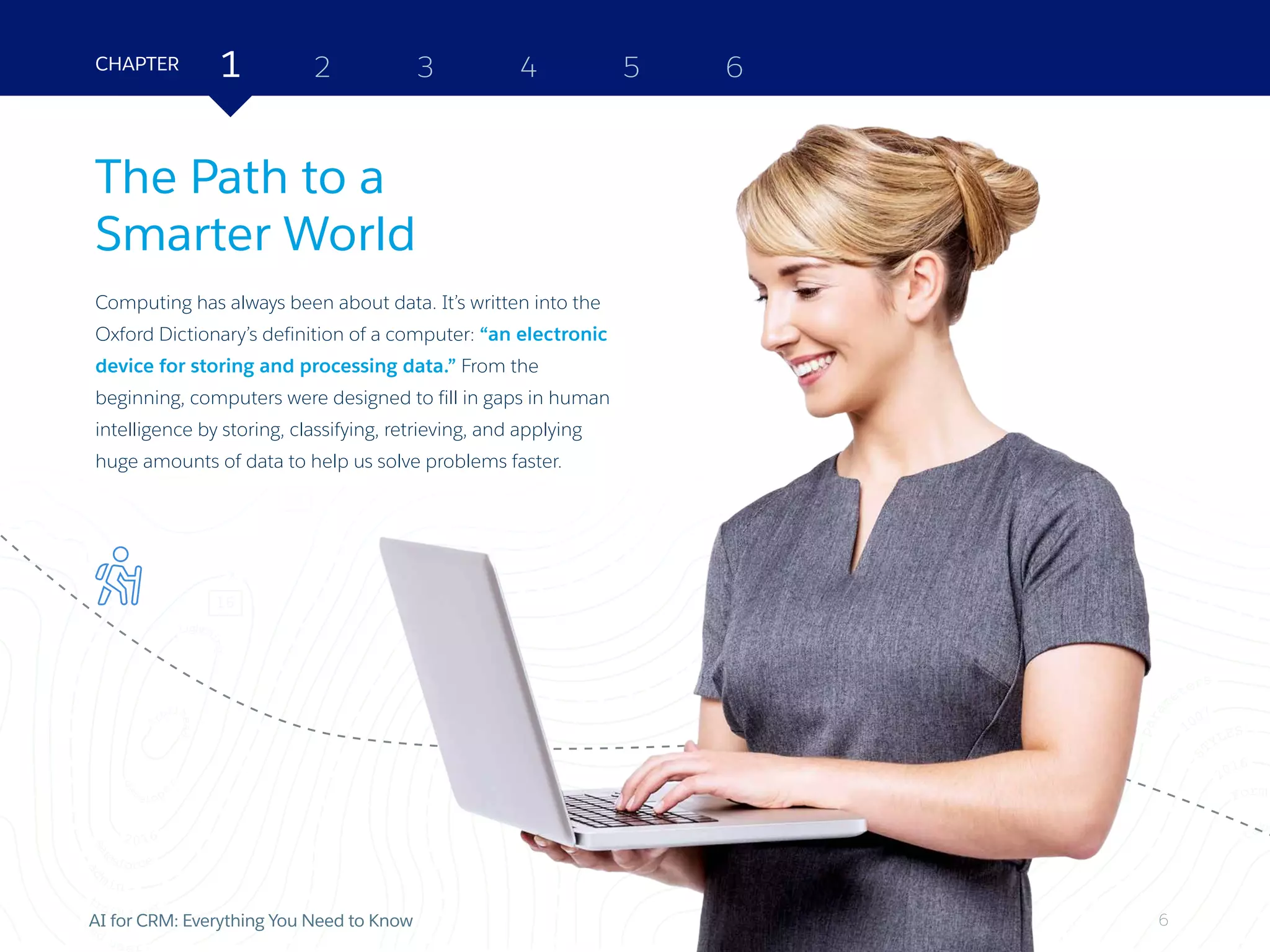 6AI for CRM: Everything You Need to Know
The Path to a
Smarter World
Computing has always been about data. It’s written into the
Oxford Dictionary’s definition of a computer: “an electronic
device for storing and processing data.” From the
beginning, computers were designed to fill in gaps in human
intelligence by storing, classifying, retrieving, and applying
huge amounts of data to help us solve problems faster.
2 3 4 5 6CHAPTER 1
6
 
