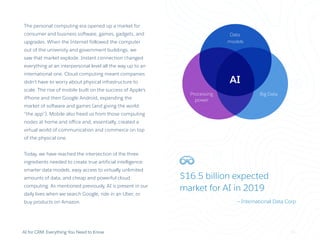 AI
Data
models
Processing
power
Big Data
$16.5 billion expected
market for AI in 2019
— International Data Corp
AI for CRM: Everything You Need to Know
The personal computing era opened up a market for
consumer and business software, games, gadgets, and
upgrades. When the Internet followed the computer
out of the university and government buildings, we
saw that market explode. Instant connection changed
everything at an interpersonal level all the way up to an
international one. Cloud computing meant companies
didn’t have to worry about physical infrastructure to
scale. The rise of mobile built on the success of Apple’s
iPhone and then Google Android, expanding the
market of software and games (and giving the world
“the app”). Mobile also freed us from those computing
nodes at home and office and, essentially, created a
virtual world of communication and commerce on top
of the physical one.
Today, we have reached the intersection of the three
ingredients needed to create true artificial intelligence:
smarter data models, easy access to virtually unlimited
amounts of data, and cheap and powerful cloud
computing. As mentioned previously, AI is present in our
daily lives when we search Google, ride in an Uber, or
buy products on Amazon.
11
 