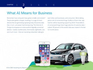 12AI for CRM: Everything You Need to Know
What AI Means for Business
Remember how computers have gotten smaller and smarter?
They’ve also gotten cheaper, resulting in a surge of smart
devices that are generating a growing body of business data
that, in turn, can power machine learning. The Internet of
Things encompasses an entire world of digitally connected
devices — toaster, toothbrushes, thermostats, lightbulbs, cars,
and much more — that are now being networked, talking to
each other, and businesses, and consumers. We’re talking
about a lot of connected things: 6 billion of them that, says
Gartner, will be requesting support by 2018. Those billions
of connected things mean huge volumes of customer data —
indeed, 90 percent of the world’s data was created in the last
12 months alone.
2 3 4 5 6CHAPTER 1
12
 