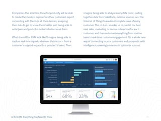 AI for CRM: Everything You Need to Know 16
Companies that embrace the AI opportunity will be able
to create the modern experiences their customers expect,
connecting with them on all their devices, analyzing
their data to get to know them better, and being able to
anticipate and predict in order to better serve them.
What does AI for CRM look like? Imagine being able to
capture real-time signals, wherever they occur — from a
customer’s support request to a prospect’s tweet. Then
imagine being able to analyze every data point, pulling
together data from Salesforce, external sources, and the
Internet of Things to create a complete view of every
customer. This, in turn, enables us to predict the best
next sales, marketing, or service interaction for each
customer, and then automate everything from routine
tasks to real-time customer engagement. It’s a whole new
way of connecting to your customers and prospects, with
intelligence powering a new era of customer success.
 