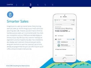 18AI for CRM: Everything You Need to Know
Smarter Sales
Imagine you’re a sales rep named James. Every morning
when you wake up, the first thing on your mind is all of your
upcoming sales calls. However, you don’t have to think too
hard because you wake up in a connected world. You check
your smartphone and your CRM automatically displays an
itinerary of your day. All of your key customer meetings are
organized in priority of opportunity value. Your smartphone
also displays each customer’s three primary pain points,
along with directions to reach the customer’s site on time,
already pre-programmed into your car’s GPS. A quick cup of
coffee, and you’re ready to start your day.
2 3 4 5 6CHAPTER 1
18
Sales
 