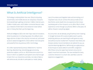 2
What Is Artificial Intelligence?
Technology is evolving faster than ever. Cloud computing,
social media, and mobile devices are ubiquitous. Everyone
(and everything) is getting connected: 3 billion internet users,
5 billion mobile users, and 6 billion connected devices make
up a network of information and interaction never before
seen in history. But that’s just the beginning.
Artificial intelligence (AI) is the next major wave of innovation,
driven by advances in computing power, the ability to store
large volumes of data in the cloud at minimal cost, and easier
access to advanced algorithms. And it will be more disruptive
and powerful than any previous shift in technology.
AI is often represented by various related terms: machine
learning, deep learning, natural language processing,
predictive analytics, and so on. All of these terms point to a
future in which our platforms and systems are smart enough
to learn from our interactions and data, not only to help us
with what we ask, but also to anticipate our needs, taking
care of mundane and forgotten tasks and reminding us of
important ones. AI can connect the various nodes of our
lives (home, work, travel) into one experience that moves
seamlessly with us from house to car to office. Much of that
experience comes through our phones. Within a few years, AI
will be infused in everything digital.
As consumers, we are already using AI without even realizing
it. Google harnesses AI to autocomplete search queries,
predicting what you are searching for with great accuracy
and without human involvement. Facebook news feeds and
Amazon product recommendations are tailored for you via
machine-learning algorithms. Self-driving cars apply various
AI techniques to avoid collisions and traffic congestion.
All of these consumer apps have trained consumers to
expect more from businesses: The new standard for every
customer interaction is a smart, fast, seamless customer
experience engagement.
Introduction
 