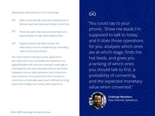 “You could say to your
phone, ‘Show me leads I’m
supposed to talk to today,’
and it does those operations
for you: analyzes which ones
are at which stage, finds the
hot leads, and gives you
a ranking of which ones
you should talk to first, a
probability of converting,
and the expected monetary
value when converted.”
Chalenge Masekera
Data Scientist, Salesforce
AI for CRM: Everything You Need to Know 20
Salespeople will benefit from AI in three ways:
Data is automatically captured, enabling reps to
discover best next steps and closest connections
Predictive sales helps reps prioritize leads and
respond faster to high-value opportunities
Digital assistants will help maintain the
relationship once it’s established by scheduling
calls and issuing reminders
The move toward making business applications
and sales tools more accessible and relevant to our
digital lifestyles will continue to expand, especially as
smartwatches and other wearable devices are further
integrated into our daily operations and interactions.
User-interaction time will shorten from minutes to
seconds as contextually aware push notifications bring
speed and intelligence to every sales experience.
 
