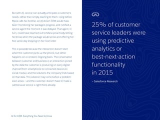 AI for CRM: Everything You Need to Know
But with AI, service can actually anticipate a customer’s
needs, rather than simply reacting to them. Long before
Maria calls her brother, an AI-driven CRM would have
been monitoring her package’s progress, and notified a
service agent the moment it was delayed. That agent, in
turn, could have reached out to Maria proactively, letting
her know when the package would arrive and offering her
free same-day shipping on her next order.
This is possible because the interaction doesn’t start
when the customer picks up the phone, but rather
happens on a constant, ongoing basis. The conversation
between customer and business is an interaction joined
by the data the customer is producing on every digital
channel (from smartphone to connected devices to
social media), and the solutions the company finds based
on that data. This solution may come before a problem
even arises — and the customer. doesn’t have to make a
call because service is right there already.
25% of customer
service leaders were
using predictive
analytics or
best-next-action
functionality
in 2015
— Salesforce Research
22
 
