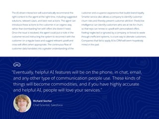 The AI-driven interaction will automatically recommend the
right content to the agent at the right time, including suggested
solutions, relevant cases, and best next actions. The agent can
introduce these actions to the customer in an organic way,
rather than bombarding her with offers she doesn’t need.
Once the issue is resolved, the agent could put a note in the
customer record instructing the system to reconnect with the
customer on a regular basis and suggest relevant upsell and
cross-sell offers when appropriate. The continuous flow of
customer data translates into a greater understanding of the
customer and a superior experience that builds brand loyalty.
Smarter service also allows a company to identify customer
churn risks and thereby prevent customer attrition. Predictive
intelligence can identify customers who are at risk for churn,
so that reps can renew or upsell with personalized offers.
Feeling neglected or ignored by a company, or forced to wade
through inefficient systems, is a sure way to alienate customers.
Companies that fail to apply AI to CRM will seem hopelessly
mired in the past.
23
“Eventually, helpful AI features will be on the phone, in chat, email,
and any other type of communication people use. These kinds of
things will become commodities, and if you have highly accurate
and helpful AI, people will love your services.”
Richard Socher
Chief Scientist, Salesforce
 
