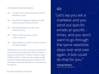 AI for CRM: Everything You Need to Know 26
The AI-enabled marketer will be able to:
Leverage smart scoring to predict each customer’s
likelihood to convert
Use predictive intelligence to segment and build
audiences based on likely future actions
Automatically adapt the journey for each
individual customer
Deliver the best next product, content,
or offer — every time
Send messages at the right time, when a customer is
most likely to engage
“Market research” once relied on taking the temperature of
broad chunks of society. AI enables marketers to focus at
a granular, individual level. This depth of audience insight
will allow marketers to create and test campaigns virtually,
ensuring the ability to target and convert audiences more
effectively by surfacing the right offer to the right person at
the right time.
“Let’s say you are a
marketer and you
send out specific
emails at specific
times, and you don’t
want to go through
the same repetitive
steps over and over
again. A bot could
do that for you.”
Chalenge Masekera
Data Scientist, Salesforce
 