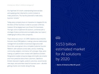 3
At a high level, AI is both understanding historical data
and applying what is learned to current contexts to
make predictions. This has the potential to make every
business “smarter.”
Today, every company faces an imperative to integrate AI into
the fabric of their business in order to succeed. Until now,
however, AI has largely been out of reach for businesses.
The high cost to implement AI solutions, combined with a
shortage of data scientists and incomplete data, has made it
challenging for all but a few companies.
That’s where we come in. In 1999, Salesforce launched the
first-ever cloud CRM platform, making customer relationship
management accessible to businesses large and small.
Since then, we’ve grown into a complete Customer Success
Platform, with solutions across sales, service, marketing,
community, analytics, commerce, IoT, and apps. Now, we’re
making our platform even smarter with Salesforce Einstein.
Designed to enable companies large and small to be smarter
and more predictive about their customers, Salesforce
Einstein discovers insights, predicts outcomes, recommends
next steps, and automates tasks for business users — all while
getting smarter and smarter along the way.
Introduction: What Is Artificial Intelligence?
$153 billion
estimated market
for AI solutions
by 2020
— Bank of America Merrill Lynch
 