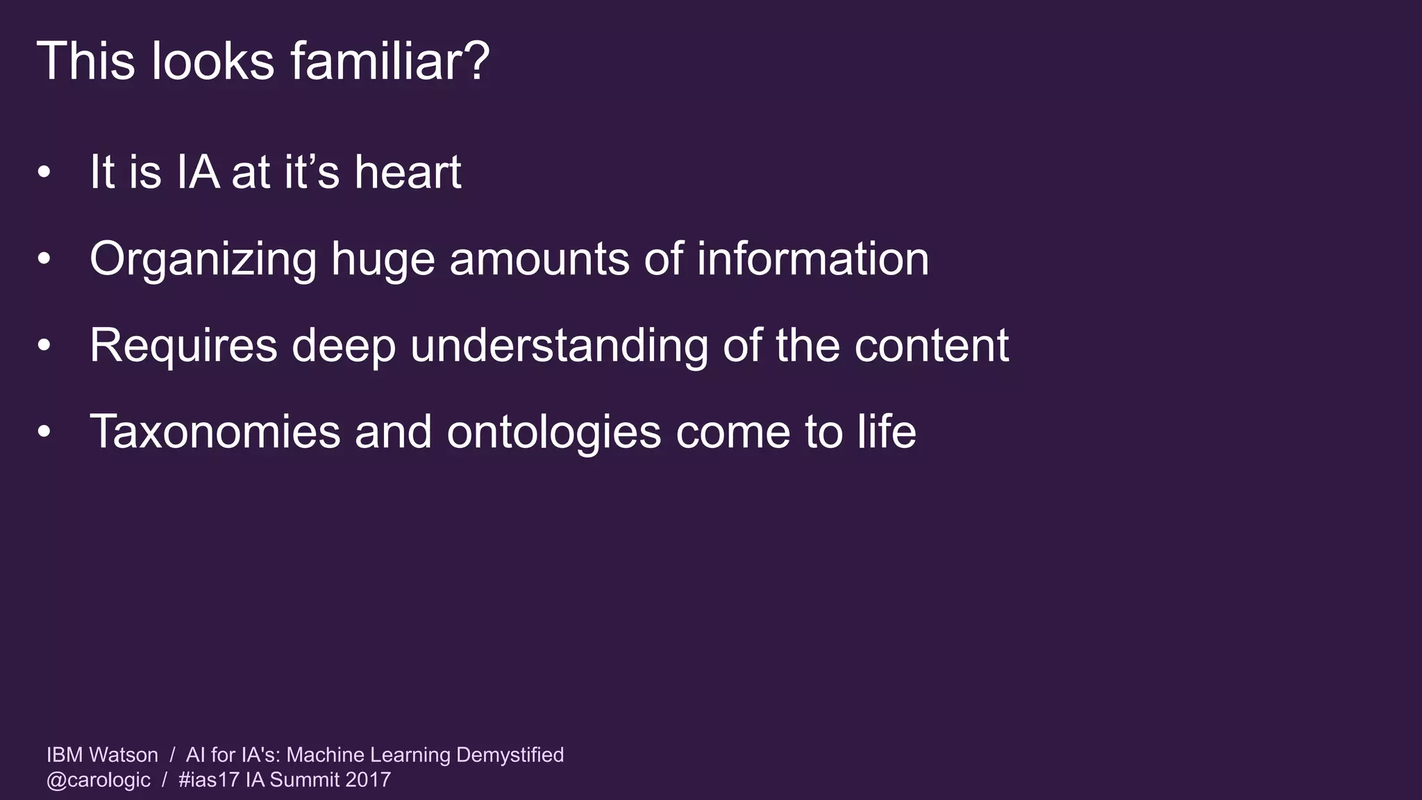 IBM Watson / AI for IA's: Machine Learning Demystified
@carologic / #ias17 IA Summit 2017
This looks familiar?
• It is IA at it’s heart
• Organizing huge amounts of information
• Requires deep understanding of the content
• Taxonomies and ontologies come to life
 