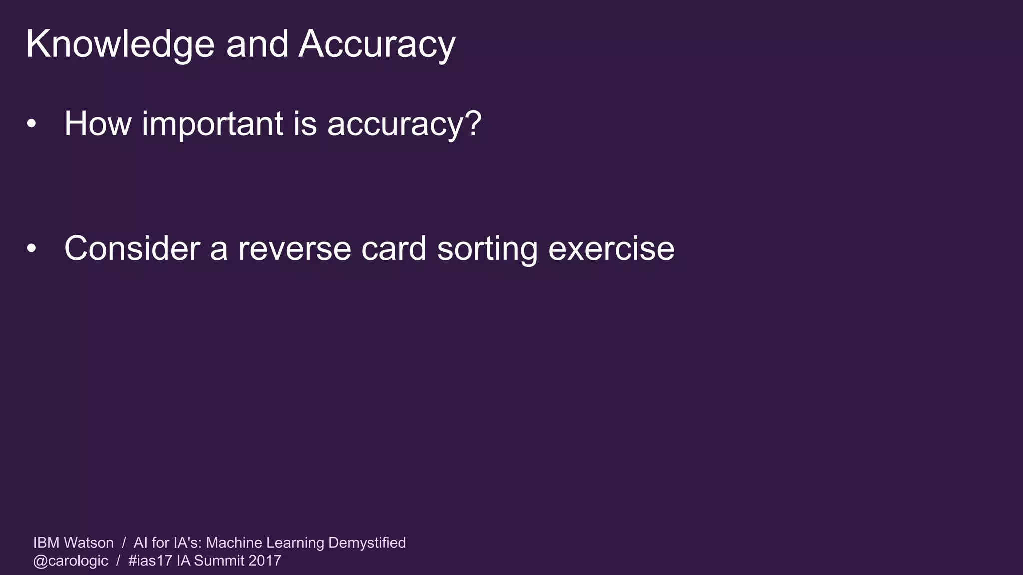 IBM Watson / AI for IA's: Machine Learning Demystified
@carologic / #ias17 IA Summit 2017
Knowledge and Accuracy
• How important is accuracy?
• Consider a reverse card sorting exercise
 