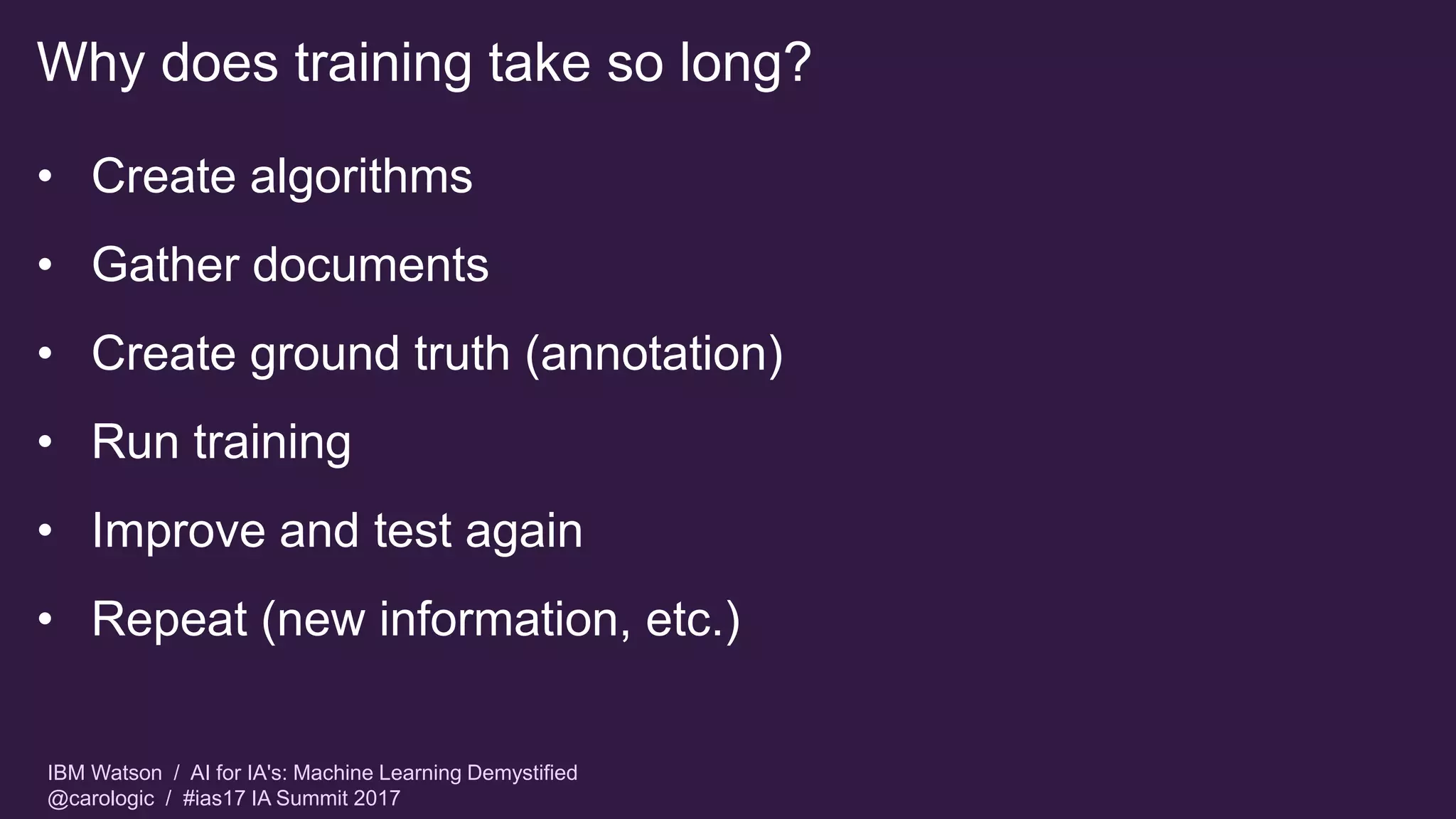 IBM Watson / AI for IA's: Machine Learning Demystified
@carologic / #ias17 IA Summit 2017
Why does training take so long?
• Create algorithms
• Gather documents
• Create ground truth (annotation)
• Run training
• Improve and test again
• Repeat (new information, etc.)
 