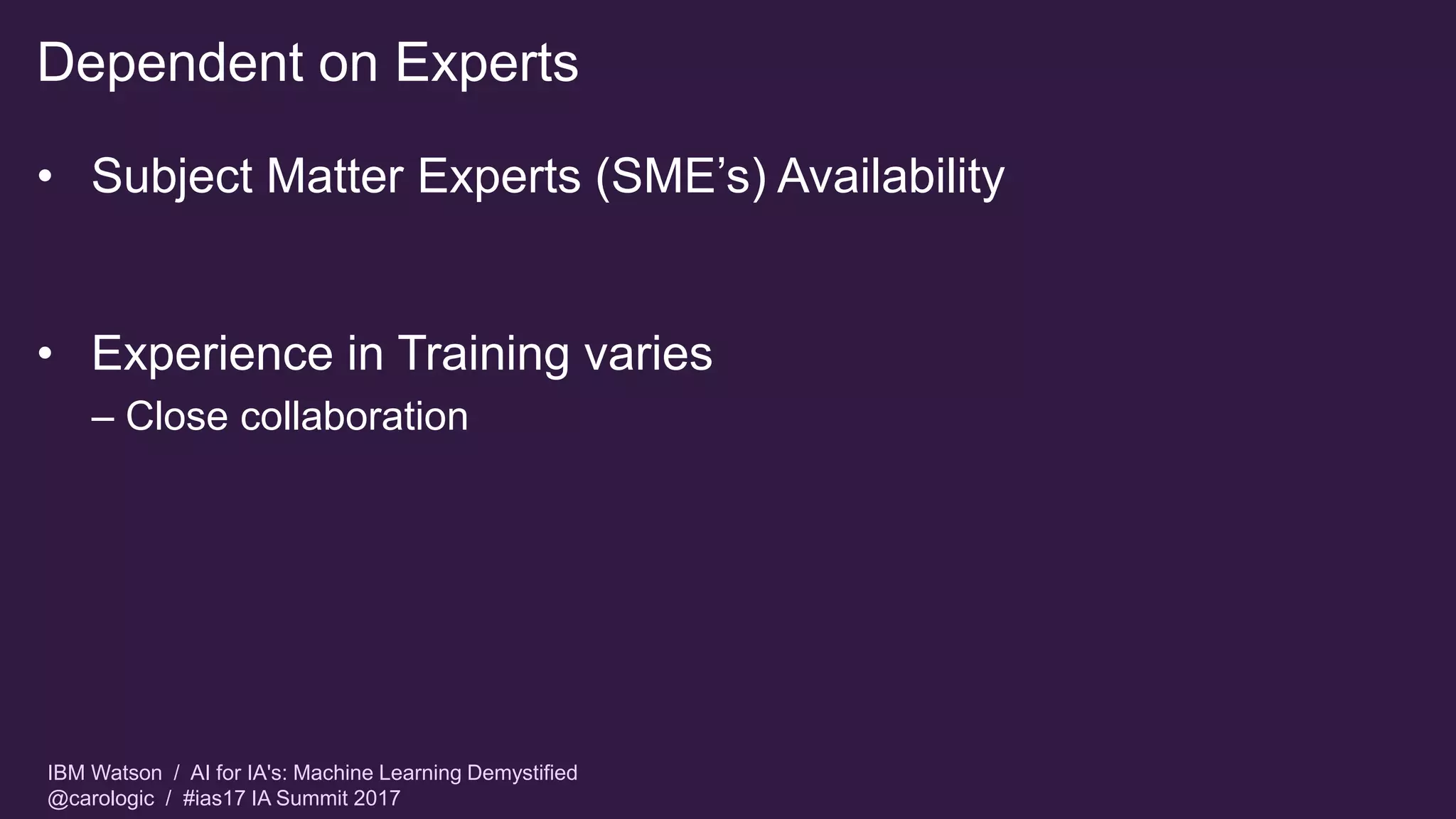 IBM Watson / AI for IA's: Machine Learning Demystified
@carologic / #ias17 IA Summit 2017
Dependent on Experts
• Subject Matter Experts (SME’s) Availability
• Experience in Training varies
– Close collaboration
 