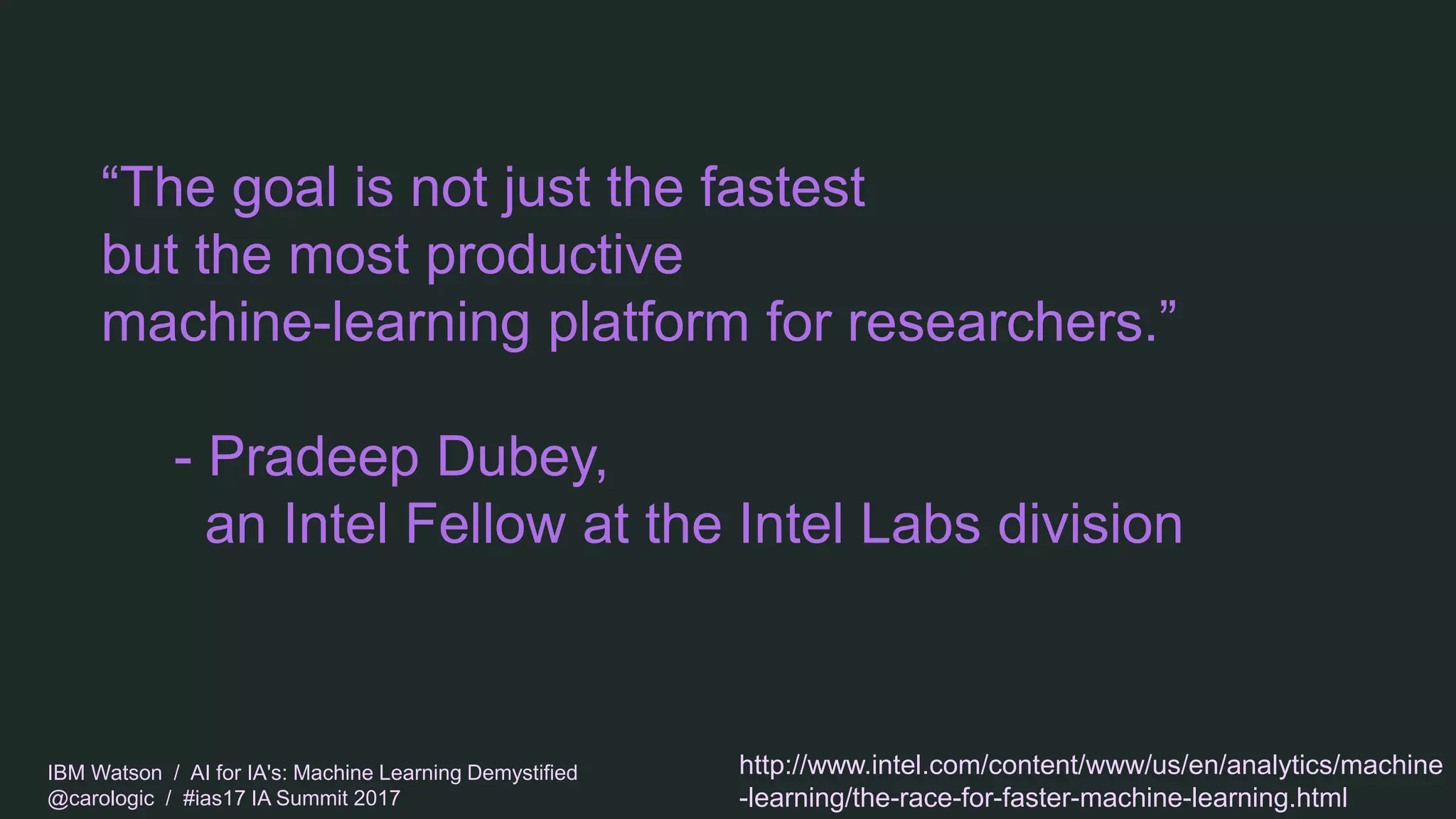 IBM Watson / AI for IA's: Machine Learning Demystified
@carologic / #ias17 IA Summit 2017
“The goal is not just the fastest
but the most productive
machine-learning platform for researchers.”
- Pradeep Dubey,
an Intel Fellow at the Intel Labs division
http://www.intel.com/content/www/us/en/analytics/machine
-learning/the-race-for-faster-machine-learning.html
 