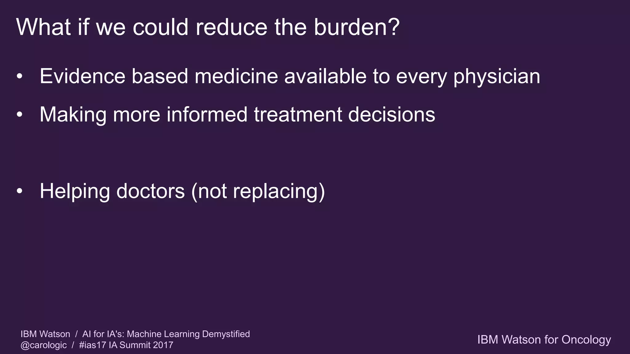 IBM Watson / AI for IA's: Machine Learning Demystified
@carologic / #ias17 IA Summit 2017
What if we could reduce the burden?
• Evidence based medicine available to every physician
• Making more informed treatment decisions
• Helping doctors (not replacing)
IBM Watson for Oncology
 