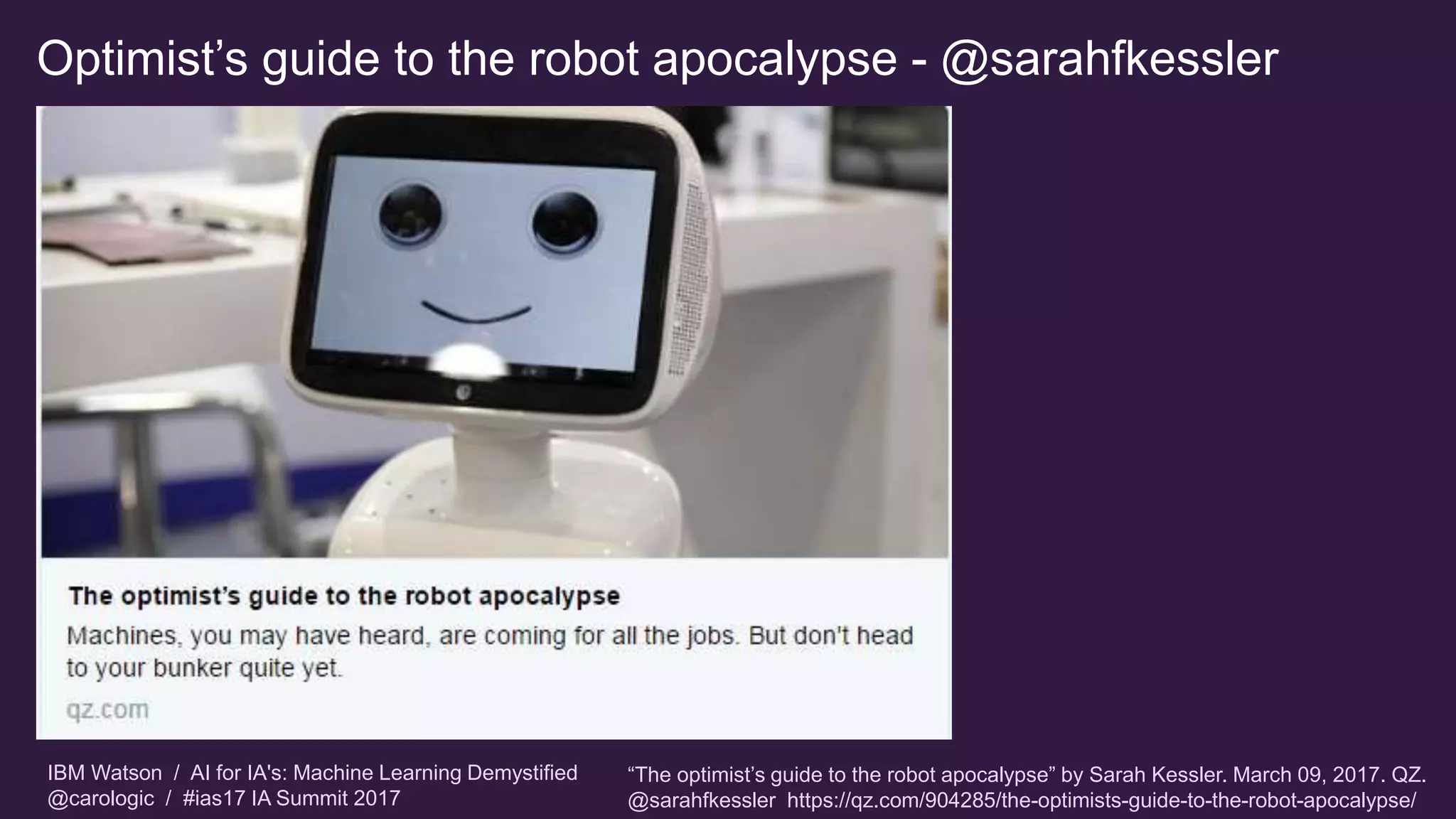 IBM Watson / AI for IA's: Machine Learning Demystified
@carologic / #ias17 IA Summit 2017
Optimist’s guide to the robot apocalypse - @sarahfkessler
“The optimist’s guide to the robot apocalypse” by Sarah Kessler. March 09, 2017. QZ.
@sarahfkessler https://qz.com/904285/the-optimists-guide-to-the-robot-apocalypse/
 