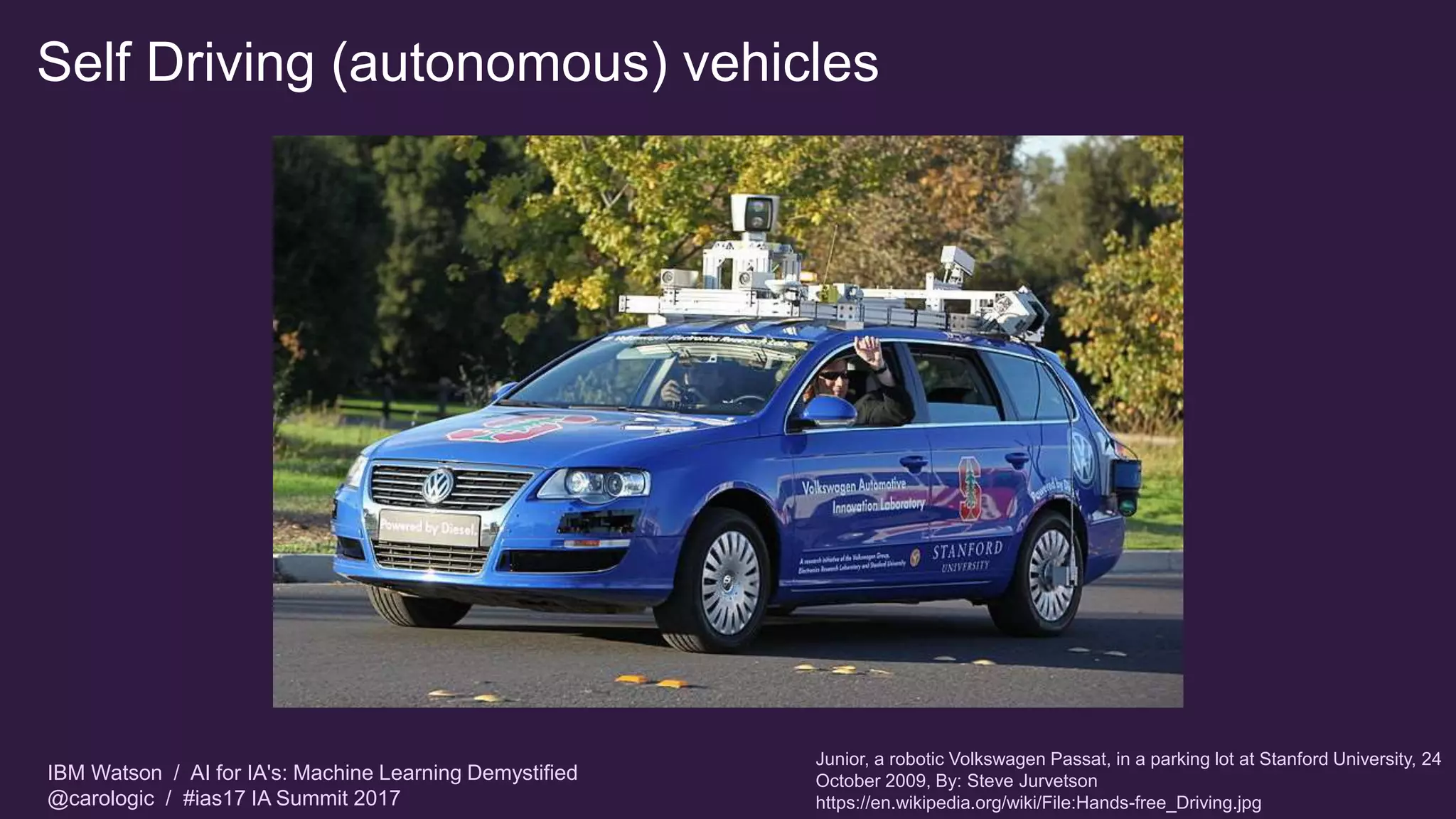 IBM Watson / AI for IA's: Machine Learning Demystified
@carologic / #ias17 IA Summit 2017
Self Driving (autonomous) vehicles
Junior, a robotic Volkswagen Passat, in a parking lot at Stanford University, 24
October 2009, By: Steve Jurvetson
https://en.wikipedia.org/wiki/File:Hands-free_Driving.jpg
 
