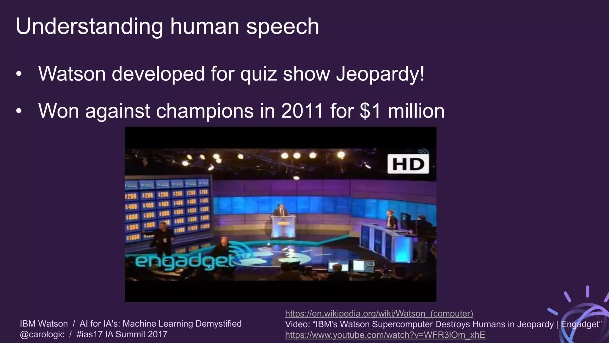 IBM Watson / AI for IA's: Machine Learning Demystified
@carologic / #ias17 IA Summit 2017
Understanding human speech
• Watson developed for quiz show Jeopardy!
• Won against champions in 2011 for $1 million
https://en.wikipedia.org/wiki/Watson_(computer)
Video: “IBM's Watson Supercomputer Destroys Humans in Jeopardy | Engadget”
https://www.youtube.com/watch?v=WFR3lOm_xhE
 