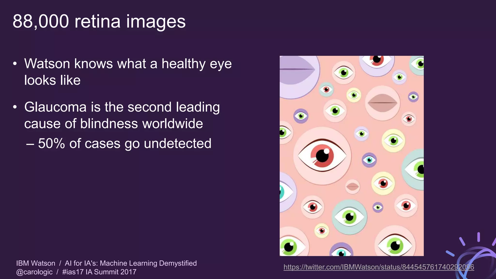 IBM Watson / AI for IA's: Machine Learning Demystified
@carologic / #ias17 IA Summit 2017
88,000 retina images
• Watson knows what a healthy eye
looks like
• Glaucoma is the second leading
cause of blindness worldwide
– 50% of cases go undetected
https://twitter.com/IBMWatson/status/844545761740292096
 